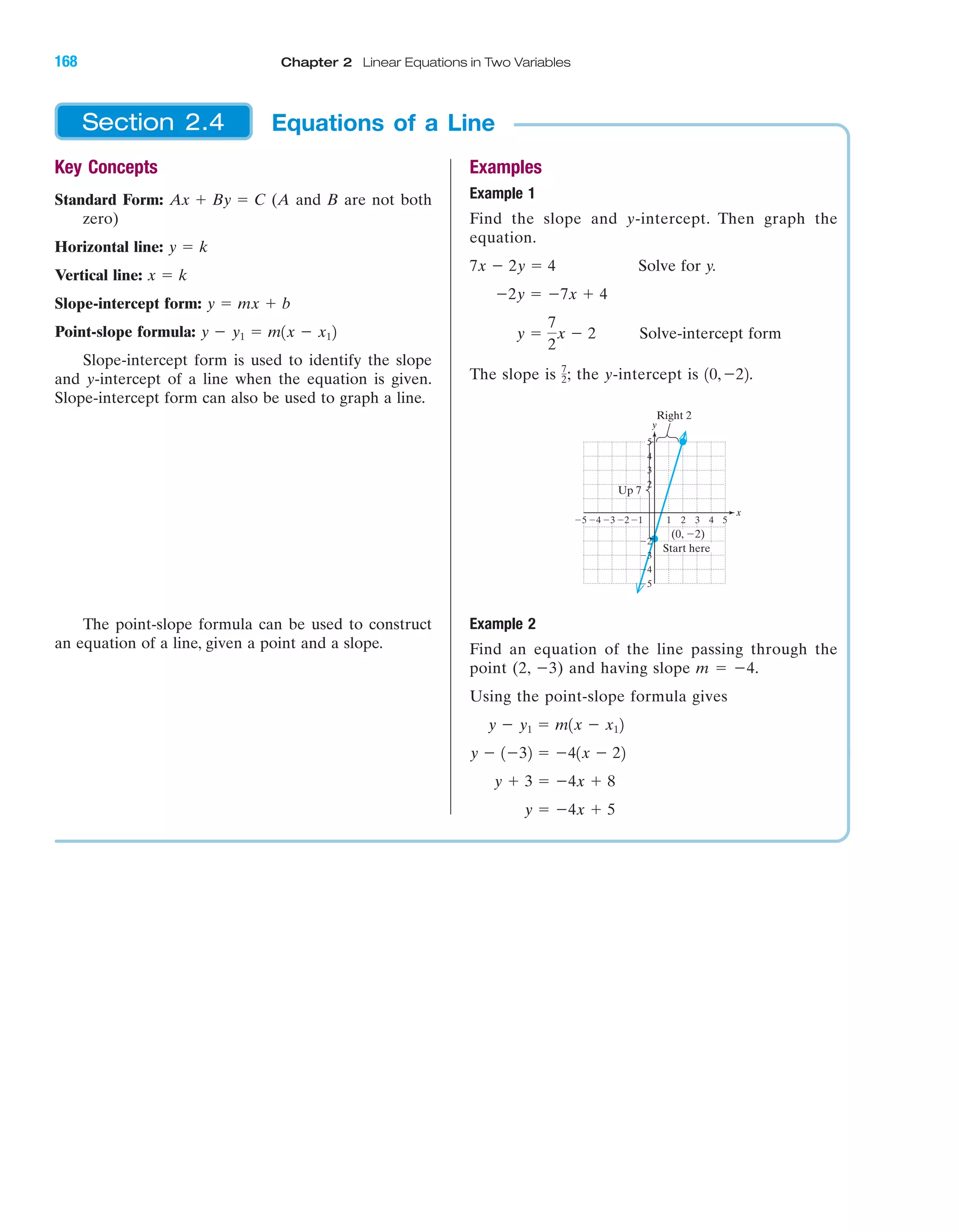 IA
Key Concepts
Standard Form: (A and B are not both
zero)
Horizontal line:
Vertical line:
Slope-intercept form:
Point-slope formula:
Slope-intercept form is used to identify the slope
and y-intercept of a line when the equation is given.
Slope-intercept form can also be used to graph a line.
The point-slope formula can be used to construct
an equation of a line, given a point and a slope.
y Ϫ y1 ϭ m1x Ϫ x12
y ϭ mx ϩ b
x ϭ k
y ϭ k
Ax ϩ By ϭ C
Examples
Example 1
Find the slope and y-intercept. Then graph the
equation.
Solve for y.
Solve-intercept form
The slope is the y-intercept is
Example 2
Find an equation of the line passing through the
point (2, Ϫ3) and having slope m ϭ Ϫ4.
Using the point-slope formula gives
y ϭ Ϫ4x ϩ 5
y ϩ 3 ϭ Ϫ4x ϩ 8
y Ϫ 1Ϫ32 ϭ Ϫ41x Ϫ 22
y Ϫ y1 ϭ m1x Ϫ x12
Right 2
Up 7
Start here
(0, Ϫ2)
y
x
Ϫ5
Ϫ4
Ϫ3
Ϫ2
2
3
4
5
Ϫ1 1 2 3 4 5Ϫ2Ϫ3Ϫ4Ϫ5
10,Ϫ22.7
2;
y ϭ
7
2
x Ϫ 2
Ϫ2y ϭ Ϫ7x ϩ 4
7x Ϫ 2y ϭ 4
Equations of a LineSection 2.4
168 Chapter 2 Linear Equations in Two Variables
miL2872X_ch02_103-176 09/14/2006 06:44 PM Page 168
CONFIRMING PAGES
 