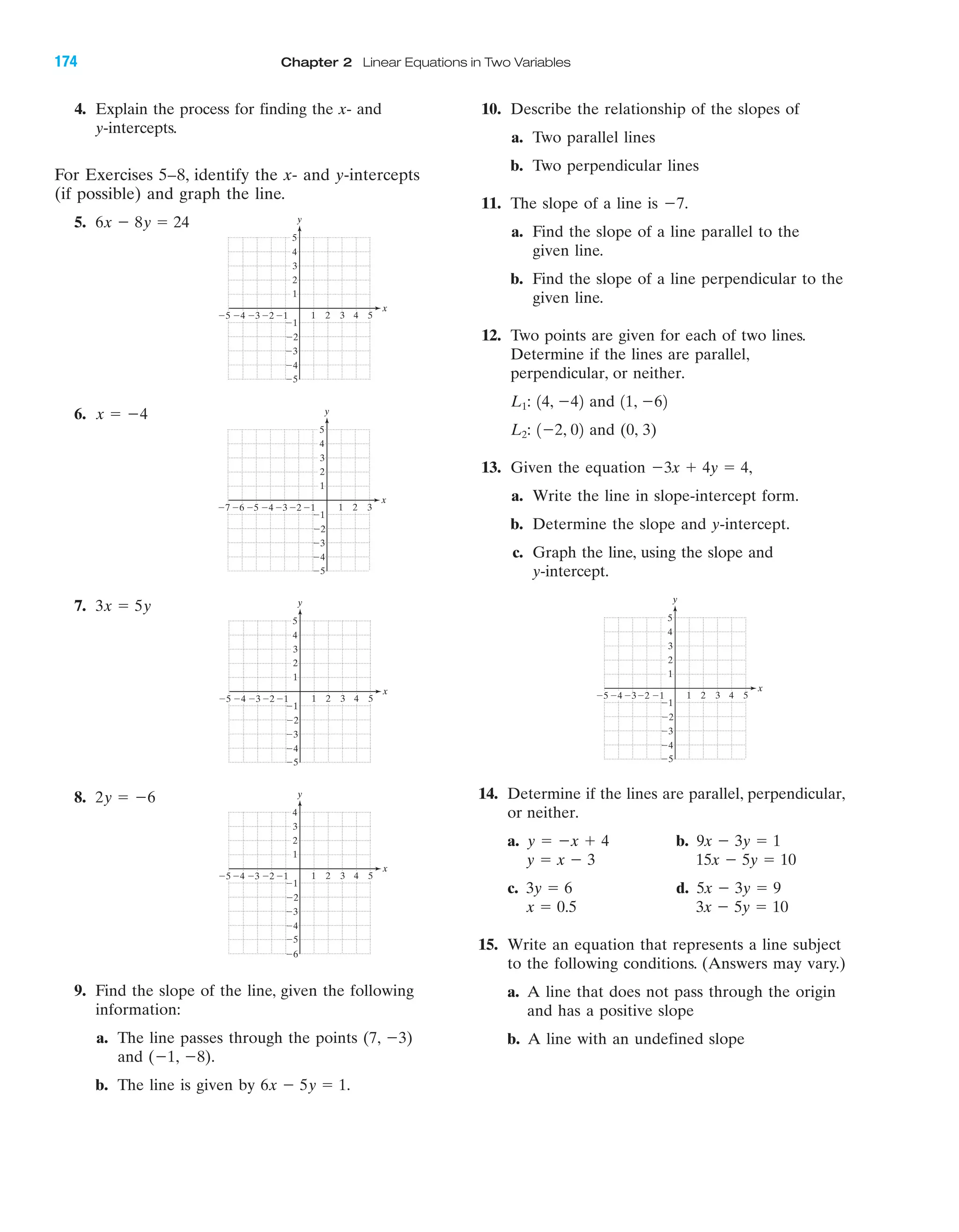 IA
4. Explain the process for finding the x- and
y-intercepts.
For Exercises 5–8, identify the x- and y-intercepts
(if possible) and graph the line.
5.
6.
7.
8.
9. Find the slope of the line, given the following
information:
a. The line passes through the points (7, Ϫ3)
and (Ϫ1, Ϫ8).
b. The line is given by .6x Ϫ 5y ϭ 1
2y ϭ Ϫ6
3x ϭ 5y
x ϭ Ϫ4
6x Ϫ 8y ϭ 24
10. Describe the relationship of the slopes of
a. Two parallel lines
b. Two perpendicular lines
11. The slope of a line is
a. Find the slope of a line parallel to the
given line.
b. Find the slope of a line perpendicular to the
given line.
12. Two points are given for each of two lines.
Determine if the lines are parallel,
perpendicular, or neither.
and
and (0, 3)
13. Given the equation
a. Write the line in slope-intercept form.
b. Determine the slope and y-intercept.
c. Graph the line, using the slope and
y-intercept.
14. Determine if the lines are parallel, perpendicular,
or neither.
a. b.
c. d.
15. Write an equation that represents a line subject
to the following conditions. (Answers may vary.)
a. A line that does not pass through the origin
and has a positive slope
b. A line with an undefined slope
3x Ϫ 5y ϭ 10x ϭ 0.5
5x Ϫ 3y ϭ 93y ϭ 6
15x Ϫ 5y ϭ 10y ϭ x Ϫ 3
9x Ϫ 3y ϭ 1y ϭ Ϫx ϩ 4
4 5Ϫ4Ϫ5 Ϫ3 1 2 3
Ϫ2
Ϫ3
Ϫ4
Ϫ5
4
5
Ϫ1
Ϫ1Ϫ2
y
x
3
2
1
Ϫ3x ϩ 4y ϭ 4,
1Ϫ2, 02L2:
11, Ϫ6214, Ϫ42L1:
Ϫ7.
4 5Ϫ4Ϫ5 Ϫ3 1 2 3
Ϫ2
Ϫ3
Ϫ4
Ϫ5
4
5
Ϫ1
Ϫ1Ϫ2
y
x
3
2
1
Ϫ4Ϫ5Ϫ6Ϫ7 Ϫ3 1 2 3
Ϫ2
Ϫ3
Ϫ4
Ϫ5
4
5
Ϫ1
Ϫ1Ϫ2
y
x
3
2
1
4 5Ϫ4Ϫ5 Ϫ3 1 2 3
Ϫ2
Ϫ3
Ϫ4
Ϫ5
4
5
Ϫ1
Ϫ1Ϫ2
y
x
3
2
1
4 5Ϫ4Ϫ5 Ϫ3 1 2 3
Ϫ2
Ϫ3
Ϫ4
Ϫ5
Ϫ6
4
Ϫ1
Ϫ1Ϫ2
y
x
3
2
1
174 Chapter 2 Linear Equations in Two Variables
miL2872X_ch02_103-176 09/14/2006 06:44 PM Page 174
CONFIRMING PAGES
 