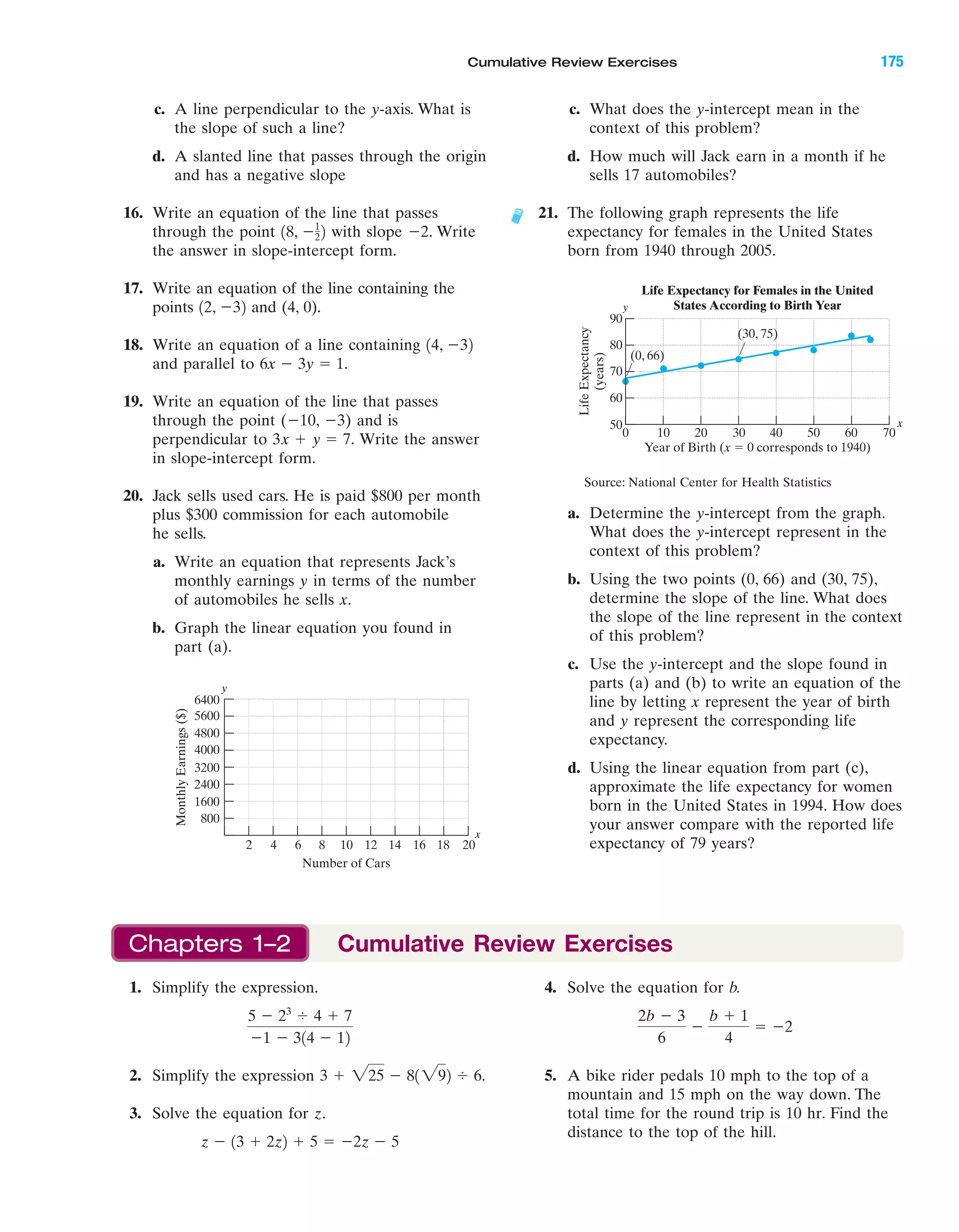 IA
c. A line perpendicular to the y-axis. What is
the slope of such a line?
d. A slanted line that passes through the origin
and has a negative slope
16. Write an equation of the line that passes
through the point with slope Ϫ2. Write
the answer in slope-intercept form.
17. Write an equation of the line containing the
points and (4, 0).
18. Write an equation of a line containing
and parallel to
19. Write an equation of the line that passes
through the point (Ϫ10, Ϫ3) and is
perpendicular to Write the answer
in slope-intercept form.
20. Jack sells used cars. He is paid $800 per month
plus $300 commission for each automobile
he sells.
a. Write an equation that represents Jack’s
monthly earnings y in terms of the number
of automobiles he sells x.
b. Graph the linear equation you found in
part (a).
3x ϩ y ϭ 7.
6x Ϫ 3y ϭ 1.
14, Ϫ32
12, Ϫ32
18, Ϫ1
22
c. What does the y-intercept mean in the
context of this problem?
d. How much will Jack earn in a month if he
sells 17 automobiles?
21. The following graph represents the life
expectancy for females in the United States
born from 1940 through 2005.
a. Determine the y-intercept from the graph.
What does the y-intercept represent in the
context of this problem?
b. Using the two points (0, 66) and (30, 75),
determine the slope of the line. What does
the slope of the line represent in the context
of this problem?
c. Use the y-intercept and the slope found in
parts (a) and (b) to write an equation of the
line by letting x represent the year of birth
and y represent the corresponding life
expectancy.
d. Using the linear equation from part (c),
approximate the life expectancy for women
born in the United States in 1994. How does
your answer compare with the reported life
expectancy of 79 years?
MonthlyEarnings($)
Number of Cars
6400
800
1600
2400
3200
4000
4800
5600
2 4 6 8 10 12 14 16 18 20
y
x
90
50
0 60 70
y
x
50
LifeExpectancy
(years)
Year of Birth (x ϭ 0 corresponds to 1940)
(30, 75)
(0, 66)
Life Expectancy for Females in the United
States According to Birth Year
80
70
60
10 20 30 40
Source: National Center for Health Statistics
4. Solve the equation for b.
5. A bike rider pedals 10 mph to the top of a
mountain and 15 mph on the way down. The
total time for the round trip is 10 hr. Find the
distance to the top of the hill.
2b Ϫ 3
6
Ϫ
b ϩ 1
4
ϭ Ϫ2
1. Simplify the expression.
2. Simplify the expression
3. Solve the equation for z.
z Ϫ 13 ϩ 2z2 ϩ 5 ϭ Ϫ2z Ϫ 5
3 ϩ 225 Ϫ 81292 Ϭ 6.
5 Ϫ 23
Ϭ 4 ϩ 7
Ϫ1 Ϫ 314 Ϫ 12
Chapters 1–2 Cumulative Review Exercises
Cumulative Review Exercises 175
miL2872X_ch02_103-176 09/14/2006 06:45 PM Page 175
CONFIRMING PAGES
 