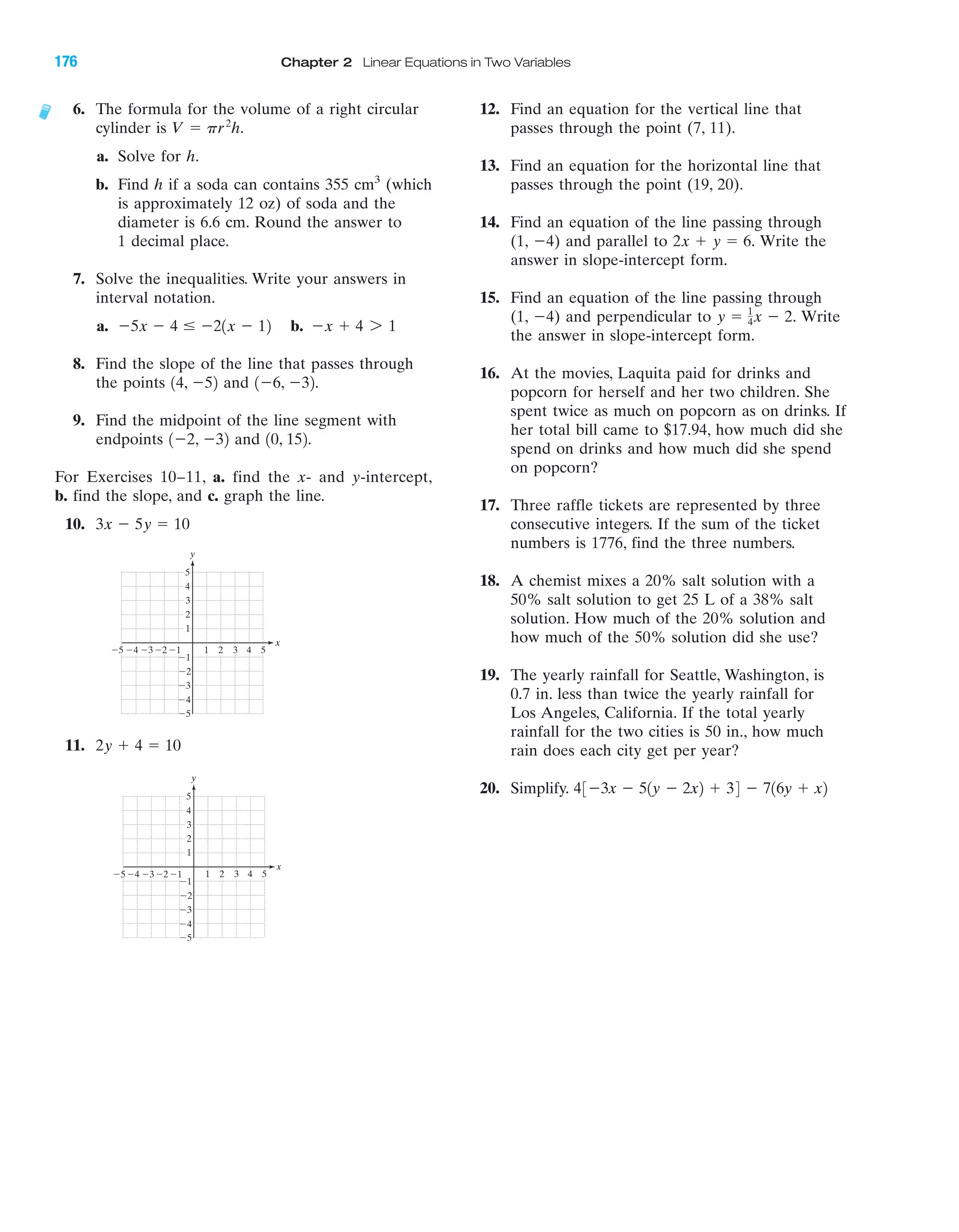 IA
4 5Ϫ4Ϫ5 Ϫ3 1 2 3
Ϫ2
Ϫ3
Ϫ4
Ϫ5
4
5
Ϫ1
Ϫ1Ϫ2
y
x
3
2
1
4 5Ϫ4Ϫ5 Ϫ3 1 2 3
Ϫ2
Ϫ3
Ϫ4
Ϫ5
4
5
Ϫ1
Ϫ1Ϫ2
y
x
3
2
1
6. The formula for the volume of a right circular
cylinder is
a. Solve for h.
b. Find h if a soda can contains 355 cm3
(which
is approximately 12 oz) of soda and the
diameter is 6.6 cm. Round the answer to
1 decimal place.
7. Solve the inequalities. Write your answers in
interval notation.
a. b.
8. Find the slope of the line that passes through
the points and
9. Find the midpoint of the line segment with
endpoints and
For Exercises 10–11, a. find the x- and y-intercept,
b. find the slope, and c. graph the line.
10.
11. 2y ϩ 4 ϭ 10
3x Ϫ 5y ϭ 10
10, 152.1Ϫ2, Ϫ32
1Ϫ6, Ϫ32.14, Ϫ52
Ϫx ϩ 4 7 1Ϫ5x Ϫ 4 Յ Ϫ21x Ϫ 12
V ϭ pr2
h.
12. Find an equation for the vertical line that
passes through the point (7, 11).
13. Find an equation for the horizontal line that
passes through the point (19, 20).
14. Find an equation of the line passing through
(1, Ϫ4) and parallel to Write the
answer in slope-intercept form.
15. Find an equation of the line passing through
(1, Ϫ4) and perpendicular to Write
the answer in slope-intercept form.
16. At the movies, Laquita paid for drinks and
popcorn for herself and her two children. She
spent twice as much on popcorn as on drinks. If
her total bill came to $17.94, how much did she
spend on drinks and how much did she spend
on popcorn?
17. Three raffle tickets are represented by three
consecutive integers. If the sum of the ticket
numbers is 1776, find the three numbers.
18. A chemist mixes a 20% salt solution with a
50% salt solution to get 25 L of a 38% salt
solution. How much of the 20% solution and
how much of the 50% solution did she use?
19. The yearly rainfall for Seattle, Washington, is
0.7 in. less than twice the yearly rainfall for
Los Angeles, California. If the total yearly
rainfall for the two cities is 50 in., how much
rain does each city get per year?
20. Simplify. 43Ϫ3x Ϫ 51y Ϫ 2x2 ϩ 34 Ϫ 716y ϩ x2
y ϭ 1
4x Ϫ 2.
2x ϩ y ϭ 6.
176 Chapter 2 Linear Equations in Two Variables
miL2872X_ch02_103-176 09/14/2006 06:45 PM Page 176
CONFIRMING PAGES
 
