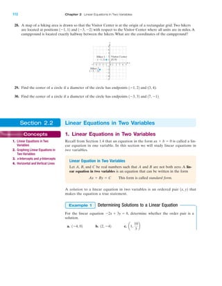 28. A map of a hiking area is drawn so that the Visitor Center is at the origin of a rectangular grid. Two hikers
are located at positions and with respect to the Visitor Center where all units are in miles. A
campground is located exactly halfway between the hikers. What are the coordinates of the campground?
1Ϫ3, Ϫ221Ϫ1, 12
112 Chapter 2 Linear Equations in Two Variables
4 5Ϫ4Ϫ5 Ϫ3 1 2 3
Ϫ2
Ϫ3
Ϫ4
Ϫ5
4
(0, 0)
5
1
Ϫ1Ϫ2
3
2
Ϫ1
0
(Ϫ1, 1)
x
y
Visitor Center
(Ϫ3, Ϫ2)
Hiker 2
Hiker 1
29. Find the center of a circle if a diameter of the circle has endpoints and (3, 4).
30. Find the center of a circle if a diameter of the circle has endpoints and .17, Ϫ121Ϫ3, 32
1Ϫ1, 22
Section 2.2 Linear Equations in Two Variables
Concepts
1. Linear Equations in Two
Variables
2. Graphing Linear Equations in
Two Variables
3. x-Intercepts and y-Intercepts
4. Horizontal and Vertical Lines
1. Linear Equations in Two Variables
Recall from Section 1.4 that an equation in the form is called a lin-
ear equation in one variable. In this section we will study linear equations in
two variables.
ax ϩ b ϭ 0
Linear Equation in Two Variables
Let A, B, and C be real numbers such that A and B are not both zero. A lin-
ear equation in two variables is an equation that can be written in the form
This form is called standard form.Ax ϩ By ϭ C
A solution to a linear equation in two variables is an ordered pair that
makes the equation a true statement.
Determining Solutions to a Linear Equation
For the linear equation determine whether the order pair is a
solution.
a. b. c. a1,
10
3
b12, Ϫ421Ϫ4, 02
Ϫ2x ϩ 3y ϭ 8,
Example 1
1x, y2
IAmiL2872X_ch02_103-176 09/14/2006 06:39 PM Page 112
CONFIRMING PAGES
 