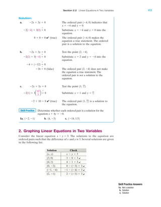 Solution:
a. The ordered pair indicates that
and
Substitute and into the
equation.
✔ (true) The ordered pair makes the
equation a true statement. The ordered
pair is a solution to the equation.
b. Test the point .
Substitute and into the
equation.
(false) The ordered pair does not make
the equation a true statement. The
ordered pair is not a solution to the
equation.
c. Test the point .
Substitute and
✔ (true) The ordered pair is a solution to
the equation.
Determine whether each ordered pair is a solution for the
equation
1a. b. c. 1Ϫ14, 1.5214, Ϫ321Ϫ2, Ϫ12
x ϩ 4y ϭ Ϫ8.
Skill Practice
11, 10
3 2Ϫ2 ϩ 10 ϭ 8
y ϭ 10
3 .x ϭ 1Ϫ2112 ϩ 3a
10
3
b ϭ
?
8
11, 10
3 2Ϫ2x ϩ 3y ϭ 8
12, Ϫ42Ϫ16 ϭ
?
8
Ϫ4 ϩ 1Ϫ122 ϭ
?
8
y ϭ Ϫ4x ϭ 2Ϫ2122 ϩ 31Ϫ42 ϭ
?
8
12, Ϫ42Ϫ2x ϩ 3y ϭ 8
1Ϫ4, 028 ϩ 0 ϭ 8
y ϭ 0x ϭ Ϫ4Ϫ21Ϫ42 ϩ 3102 ϭ
?
8
y ϭ 0.x ϭ Ϫ4
1Ϫ4, 02Ϫ2x ϩ 3y ϭ 8
Section 2.2 Linear Equations in Two Variables 113
Skill Practice Answers
1a. Not a solution
b. Solution
c. Solution
2. Graphing Linear Equations in Two Variables
Consider the linear equation The solutions to the equation are
ordered pairs such that the difference of x and y is 3. Several solutions are given
in the following list:
Solution Check
(x, y) x Ϫ y ϭ 3
(3, 0) 3 Ϫ 0 ϭ 3
(4, 1) 4 Ϫ 1 ϭ 3
(0, Ϫ3) 0 Ϫ (Ϫ3) ϭ 3
(Ϫ1, Ϫ4) Ϫ1 Ϫ (Ϫ4) ϭ 3
(2, Ϫ1) 2 Ϫ (Ϫ1) ϭ 3
x Ϫ y ϭ 3.
IA
✔
✔
✔
✔
✔
miL2872X_ch02_103-176 09/14/2006 06:39 PM Page 113
CONFIRMING PAGES
 