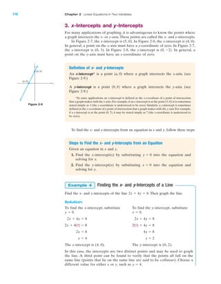 3. x-Intercepts and y-Intercepts
For many applications of graphing, it is advantageous to know the points where
a graph intersects the x- or y-axis. These points are called the x- and y-intercepts.
In Figure 2-7, the x-intercept is (5, 0). In Figure 2-8, the x-intercept is (4, 0).
In general, a point on the x-axis must have a y-coordinate of zero. In Figure 2-7,
the y-intercept is (0, 3). In Figure 2-8, the y-intercept is In general, a
point on the y-axis must have an x-coordinate of zero.
10, Ϫ22.
To find the x- and y-intercepts from an equation in x and y, follow these steps:
116 Chapter 2 Linear Equations in Two Variables
x
y
(0, b)
(a, 0)
IA
Figure 2-9
Definition of x- and y-Intercepts
An x-intercept* is a point where a graph intersects the x-axis. (see
Figure 2-9.)
A y-intercept is a point where a graph intersects the y-axis. (see
Figure 2-9.)
*In some applications, an x-intercept is defined as the x-coordinate of a point of intersection
that a graph makes with the x-axis. For example,if an x-intercept is at the point (3,0),it is sometimes
stated simply as 3 (the y-coordinate is understood to be zero). Similarly, a y-intercept is sometimes
defined as the y-coordinate of a point of intersection that a graph makes with the y-axis. For example,
if a y-intercept is at the point (0, 7), it may be stated simply as 7 (the x-coordinate is understood to
be zero).
10, b2
1a, 02
Steps to Find the x- and y-Intercepts from an Equation
Given an equation in x and y,
1. Find the x-intercept(s) by substituting into the equation and
solving for x.
2. Find the y-intercept(s) by substituting into the equation and
solving for y.
x ϭ 0
y ϭ 0
Finding the x- and y-Intercepts of a Line
Find the x- and y-intercepts of the line . Then graph the line.
Solution:
To find the x-intercept, substitute To find the y-intercept, substitute
.
The x-intercept is (4, 0). The y-intercept is (0, 2).
In this case, the intercepts are two distinct points and may be used to graph
the line. A third point can be found to verify that the points all fall on the
same line (points that lie on the same line are said to be collinear). Choose a
different value for either x or y, such as .y ϭ 4
y ϭ 2x ϭ 4
4y ϭ 82x ϭ 8
2102 ϩ 4y ϭ 82x ϩ 4102 ϭ 8
2x ϩ 4y ϭ 82x ϩ 4y ϭ 8
x ϭ 0y ϭ 0.
2x ϩ 4y ϭ 8
Example 4
miL2872X_ch02_103-176 09/14/2006 06:39 PM Page 116
CONFIRMING PAGES
 