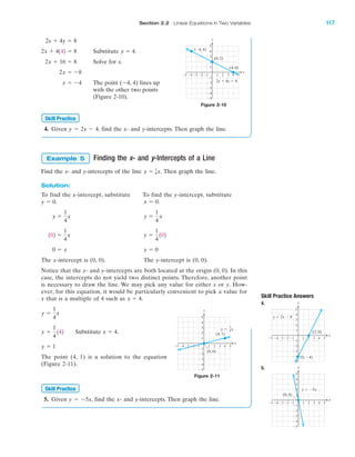 Section 2.2 Linear Equations in Two Variables 117
IA
Substitute .
Solve for x.
The point (Ϫ4, 4) lines up
with the other two points
(Figure 2-10).
4. Given y ϭ 2x Ϫ 4, find the x- and y-intercepts. Then graph the line.
Finding the x- and y-Intercepts of a Line
Find the x- and y-intercepts of the line Then graph the line.
Solution:
To find the x-intercept, substitute To find the y-intercept, substitute
.
The x-intercept is (0, 0). The y-intercept is (0, 0).
Notice that the x- and y-intercepts are both located at the origin (0, 0). In this
case, the intercepts do not yield two distinct points. Therefore, another point
is necessary to draw the line. We may pick any value for either x or y. How-
ever, for this equation, it would be particularly convenient to pick a value for
x that is a multiple of 4 such as
Substitute
The point (4, 1) is a solution to the equation
(Figure 2-11).
5. Given y ϭ Ϫ5x, find the x- and y-intercepts. Then graph the line.
Skill Practice
y ϭ 1
x ϭ 4.y ϭ
1
4
142
y ϭ
1
4
x
x ϭ 4.
y ϭ 00 ϭ x
y ϭ
1
4
102102 ϭ
1
4
x
y ϭ
1
4
xy ϭ
1
4
x
x ϭ 0y ϭ 0.
y ϭ 1
4x.
Example 5
Skill Practice
x ϭ Ϫ4
2x ϭ Ϫ8
2x ϩ 16 ϭ 8
y ϭ 42x ϩ 4142 ϭ 8
2x ϩ 4y ϭ 8
Figure 2-10
4 5Ϫ4Ϫ5 Ϫ3 1 2 3
Ϫ2
Ϫ3
Ϫ4
Ϫ5
4
5
1
Ϫ1Ϫ2
3
2
Ϫ1
x
y
(4, 0)
(0, 2)
(Ϫ4, 4)
2x ϩ 4y ϭ 8
Figure 2-11
4 5Ϫ4Ϫ5 Ϫ3 1 2 3
Ϫ2
Ϫ3
Ϫ4
Ϫ5
4
5
1
Ϫ1Ϫ2
3
2
Ϫ1
x
y
(0, 0)
(4, 1)
y ϭ x
1
4
Skill Practice Answers
4.
5.
4 5Ϫ4Ϫ5 Ϫ3 1 2 3
Ϫ2
Ϫ3
Ϫ4
Ϫ5
4
5
1
Ϫ1Ϫ2
3
2
Ϫ1
x
y
y ϭ Ϫ5x
x
y
(0, 0)
4 5Ϫ4Ϫ5 Ϫ3 1 2 3
Ϫ2
Ϫ3
Ϫ4
Ϫ5
4
5
1
Ϫ1Ϫ2
3
2
Ϫ1
x
y
y ϭ 2x Ϫ 4
(2, 0)
(0, Ϫ4)
miL2872X_ch02_103-176 09/14/2006 06:39 PM Page 117
CONFIRMING PAGES
 