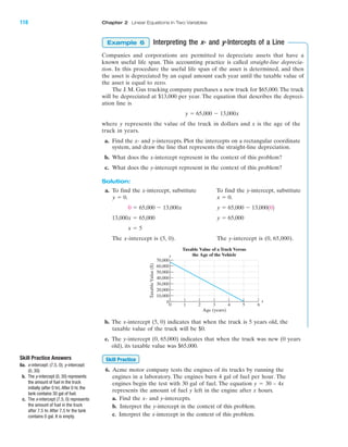 Interpreting the x- and y-Intercepts of a Line
Companies and corporations are permitted to depreciate assets that have a
known useful life span. This accounting practice is called straight-line deprecia-
tion. In this procedure the useful life span of the asset is determined, and then
the asset is depreciated by an equal amount each year until the taxable value of
the asset is equal to zero.
The J. M. Gus trucking company purchases a new truck for $65,000. The truck
will be depreciated at $13,000 per year. The equation that describes the depreci-
ation line is
where y represents the value of the truck in dollars and x is the age of the
truck in years.
a. Find the x- and y-intercepts. Plot the intercepts on a rectangular coordinate
system, and draw the line that represents the straight-line depreciation.
b. What does the x-intercept represent in the context of this problem?
c. What does the y-intercept represent in the context of this problem?
Solution:
a. To find the x-intercept, substitute To find the y-intercept, substitute
The x-intercept is (5, 0). The y-intercept is (0, 65,000).
x ϭ 5
y ϭ 65,00013,000x ϭ 65,000
y ϭ 65,000 Ϫ 13,0001020 ϭ 65,000 Ϫ 13,000x
x ϭ 0.y ϭ 0.
y ϭ 65,000 Ϫ 13,000x
Example 6
70,000
60,000
50,000
40,000
30,000
20,000
10,000
0
0 1 2 3 4 5 6
x
y
TaxableValue($)
Age (years)
Taxable Value of a Truck Versus
the Age of the Vehicle
b. The x-intercept (5, 0) indicates that when the truck is 5 years old, the
taxable value of the truck will be $0.
c. The y-intercept (0, 65,000) indicates that when the truck was new (0 years
old), its taxable value was $65,000.
6. Acme motor company tests the engines of its trucks by running the
engines in a laboratory. The engines burn 4 gal of fuel per hour. The
engines begin the test with 30 gal of fuel. The equation y ϭ 30 – 4x
represents the amount of fuel y left in the engine after x hours.
a. Find the x- and y-intercepts.
b. Interpret the y-intercept in the context of this problem.
c. Interpret the x-intercept in the context of this problem.
Skill Practice
118 Chapter 2 Linear Equations in Two Variables
IA
Skill Practice Answers
6a. x-intercept: (7.5, 0); y-intercept:
(0, 30)
b. The y-intercept (0, 30) represents
the amount of fuel in the truck
initially (after 0 hr).After 0 hr, the
tank contains 30 gal of fuel.
c. The x-intercept (7.5, 0) represents
the amount of fuel in the truck
after 7.5 hr. After 7.5 hr the tank
contains 0 gal. It is empty.
miL2872X_ch02_103-176 09/14/2006 06:39 PM Page 118
CONFIRMING PAGES
 