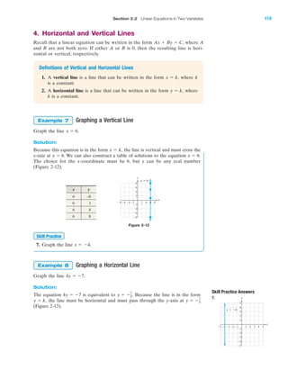 Section 2.2 Linear Equations in Two Variables 119
IA
Skill Practice Answers
7.
4. Horizontal and Vertical Lines
Recall that a linear equation can be written in the form where A
and B are not both zero. If either A or B is 0, then the resulting line is hori-
zontal or vertical, respectively.
Definitions of Vertical and Horizontal Lines
1. A vertical line is a line that can be written in the form where k
is a constant.
2. A horizontal line is a line that can be written in the form where
k is a constant.
Graphing a Vertical Line
Graph the line
Solution:
Because this equation is in the form the line is vertical and must cross the
x-axis at . We can also construct a table of solutions to the equation .
The choice for the x-coordinate must be 6, but y can be any real number
(Figure 2-12).
x ϭ 6x ϭ 6
x ϭ k,
x ϭ 6.
Example 7
y ϭ k,
x ϭ k,
Ax ϩ By ϭ C,
Figure 2-12
7. Graph the line x ϭ Ϫ4.
Graphing a Horizontal Line
Graph the line
Solution:
The equation is equivalent to Because the line is in the form
the line must be horizontal and must pass through the y-axis at
(Figure 2-13).
y ϭ Ϫ7
4y ϭ k,
y ϭ Ϫ7
4.4y ϭ Ϫ7
4y ϭ Ϫ7.
Example 8
Skill Practice
x y
6 –8
6 1
6 4
6 8
8Ϫ8 Ϫ6 2 4
Ϫ4
Ϫ6
Ϫ8
8
2
Ϫ2Ϫ4
6
4
Ϫ2
x
y
x ϭ 6
6
4 5Ϫ4Ϫ5 Ϫ3 1 2 3
Ϫ2
Ϫ3
Ϫ4
Ϫ5
4
5
1
Ϫ1Ϫ2
3
2
Ϫ1
x
y
x ϭ Ϫ4
miL2872X_ch02_103-176 09/14/2006 06:39 PM Page 119
CONFIRMING PAGES
 