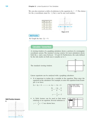 120 Chapter 2 Linear Equations in Two Variables
IA
8. Graph the line –2y ϭ 9.
Skill Practice
x y
0
2 Ϫ7
4
Ϫ7
4Ϫ3
Ϫ7
4
A viewing window of a graphing calculator shows a portion of a rectangular
coordinate system. The standard viewing window for most calculators shows
both the x- and y-axes between Ϫ10 and 10. Furthermore, the scale defined
by the tick marks on both axes is usually set to 1.
Linear equations can be analyzed with a graphing calculator.
• It is important to isolate the y-variable in the equation. Then enter the
equation in the calculator. For example, to enter the equation from Exam-
ple 4, we have:
• A Table feature can be used to find many
solutions to an equation. Several solutions to
are shown here.y ϭ Ϫ
1
2
x ϩ 2
y ϭ Ϫ
1
2
x ϩ 2
4y
4
ϭ
Ϫ2x
4
ϩ
8
4
4y ϭ Ϫ2x ϩ 82x ϩ 4y ϭ 8
Calculator Connections
Skill Practice Answers
8.
4 5Ϫ4Ϫ5 Ϫ3 1 2 3
Ϫ2
Ϫ3
Ϫ4
Ϫ5
4
5
1
Ϫ1Ϫ2
3
2
Ϫ1
x
y
Ϫ2y ϭ 9
Figure 2-13
4Ϫ4 Ϫ3 1 2
Ϫ2
Ϫ3
Ϫ4
4
1
Ϫ1Ϫ2
3
2
Ϫ1
x
y
3
y ϭ Ϫ7
4
The standard viewing window.
We can also construct a table of solutions to the equation . The choice
for the y-coordinate must be , but x can be any real number.Ϫ7
4
4y ϭ Ϫ7
miL2872X_ch02_103-176 09/14/2006 06:39 PM Page 120
CONFIRMING PAGES
 
