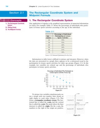 1. The Rectangular Coordinate System
One application of algebra is the graphical representation of numerical information
(or data). For example, Table 2-1 shows the percentage of individuals who partic-
ipate in leisure sports activities according to the age of the individual.
IA
104 Chapter 2 Linear Equations in Two Variables
Concepts
1. The Rectangular Coordinate
System
2. Plotting Points
3. The Midpoint Formula
Section 2.1 The Rectangular Coordinate System and
Midpoint Formula
Table 2-1
Percentage of Individuals
Age Participating in Leisure
(years) Sports Activities
20 59%
30 52%
40 44%
50 34%
60 21%
70 18%
Source: U.S. National Endowment for the Arts.
Information in table form is difficult to picture and interpret. However, when
the data are presented in a graph, there appears to be a downward trend in the
participation in leisure sports activities for older age groups (Figure 2-1). In this
example, two variables are related: age and the percentage of individuals who
participate in leisure sports activities.
70
60
50
40
30
20
10
0
0 10 20 30 40 50 60 70 80
Percent
Age of Participant (years)
Percentage of Individuals Who Participate in
Leisure Sports Activities Versus Age
Figure 2-1
To picture two variables simultaneously, we
use a graph with two number lines drawn at
right angles to each other (Figure 2-2). This
forms a rectangular coordinate system. The hor-
izontal line is called the x-axis, and the vertical
line is called the y-axis. The point where the lines
intersect is called the origin. On the x-axis, the
numbers to the right of the origin are positive,
4 5Ϫ4Ϫ5Ϫ6 Ϫ3 10 2 3
Ϫ2
Ϫ3
Ϫ4
Ϫ5
Ϫ6
4
5
6
1
Ϫ1Ϫ2 6
3
2
Ϫ1
y-axis
x-axis
Quadrant IQuadrant II
Quadrant IVQuadrant III
Origin
Figure 2-2
miL2872X_ch02_103-176 09/14/2006 06:38 PM Page 104
CONFIRMING PAGES
 