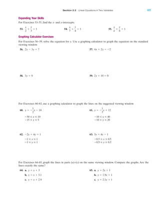 Section 2.2 Linear Equations in Two Variables 127
Expanding Your Skills
For Exercises 53–55, find the x- and y-intercepts.
53. 54. 55.
Graphing Calculator Exercises
For Exercises 56–59, solve the equation for y. Use a graphing calculator to graph the equation on the standard
viewing window.
56. 57. 4x ϩ 2y ϭ Ϫ22x Ϫ 3y ϭ 7
x
a
ϩ
y
b
ϭ 1
x
7
ϩ
y
4
ϭ 1
x
2
ϩ
y
3
ϭ 1
IA
58. 59. 2y ϩ 10 ϭ 03y ϭ 9
For Exercises 60–63, use a graphing calculator to graph the lines on the suggested viewing window.
60. 61.
62. 63.
For Exercises 64–65, graph the lines in parts (a)–(c) on the same viewing window. Compare the graphs. Are the
lines exactly the same?
64. a. 65. a.
b. b.
c. c. y ϭ 2.1x ϩ 1y ϭ x ϩ 2.9
y ϭ 1.9x ϩ 1y ϭ x ϩ 3.1
y ϭ 2x ϩ 1y ϭ x ϩ 3
Ϫ0.5 Յ y Յ 0.5Ϫ1 Յ y Յ 1
Ϫ0.5 Յ x Յ 0.5Ϫ1 Յ x Յ 1
5y ϭ 4x Ϫ 1Ϫ2x ϩ 4y ϭ 1
Ϫ10 Յ y Յ 20Ϫ15 Յ y Յ 5
Ϫ10 Յ x Յ 40Ϫ30 Յ x Յ 10
y ϭ Ϫ
1
3
x ϩ 12y ϭ Ϫ
1
2
x Ϫ 10
miL2872X_ch02_103-176 09/14/2006 06:41 PM Page 127
CONFIRMING PAGES
 