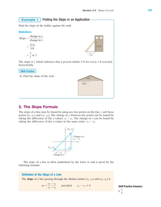 Skill Practice Answers
1.
2
5
8 ft
20 ft
Finding the Slope in an Application
Find the slope of the ladder against the wall.
Solution:
or 3
The slope is which indicates that a person climbs 3 ft for every 1 ft traveled
horizontally.
1. Find the slope of the roof.
2. The Slope Formula
The slope of a line may be found by using any two points on the line—call these
points (x1, y1) and (x2, y2). The change in y between the points can be found by
taking the difference of the y-values: The change in x can be found by
taking the difference of the x-values in the same order: x2 Ϫ x1.
y2 Ϫ y1.
Skill Practice
3
1
ϭ
3
1
ϭ
15 ft
5 ft
Slope ϭ
change in y
change in x
Example 1
5 ft
15 ft
The slope of a line is often symbolized by the letter m and is given by the
following formula.
y
x
y2 Ϫ y1
x2 Ϫ x1
(x2, y2)
(x1, y1)
Change in y
Change in x
Definition of the Slope of a Line
The slope of a line passing through the distinct points (x1, y1) and (x2, y2) is
m ϭ
y2 Ϫ y1
x2 Ϫ x1
provided x2 Ϫ x1 0
IA
Section 2.3 Slope of a Line 129
miL2872X_ch02_103-176 09/14/2006 06:41 PM Page 129
CONFIRMING PAGES
 