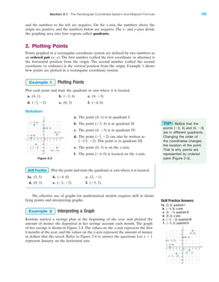 and the numbers to the left are negative. On the y-axis, the numbers above the
origin are positive, and the numbers below are negative. The x- and y-axes divide
the graphing area into four regions called quadrants.
2. Plotting Points
Points graphed in a rectangular coordinate system are defined by two numbers as
an ordered pair (x, y). The first number (called the first coordinate or abscissa) is
the horizontal position from the origin. The second number (called the second
coordinate or ordinate) is the vertical position from the origin. Example 1 shows
how points are plotted in a rectangular coordinate system.
IA
Section 2.1 The Rectangular Coordinate System and Midpoint Formula 105
Figure 2-3
Plotting Points
Plot each point and state the quadrant or axis where it is located.
a. (4, 1) b. (Ϫ3, 4) c. (4, Ϫ3)
d. ( Ϫ2) e. (0, 3) f. (Ϫ4, 0)
Solution:
Ϫ5
2,
Example 1
4 5Ϫ4Ϫ5 Ϫ3 1 2 3
Ϫ2
Ϫ3
Ϫ4
Ϫ5
4
(0, 3)
(4, 1)
(Ϫ3, 4) 5
1
Ϫ1Ϫ2
3
2
Ϫ1
0
(Ϫ4, 0)
(4, Ϫ3)
x
y
Ϫ Ϫ2
5
2
,
΂ ΃
a. The point (4, 1) is in quadrant I.
b. The point (Ϫ3, 4) is in quadrant ⌱⌱.
c. The point (4, Ϫ3) is in quadrant IV.
d. The point ( ) can also be written as
(Ϫ2.5, Ϫ2). This point is in quadrant III.
e. The point (0, 3) is on the y-axis.
f. The point (Ϫ4, 0) is located on the x-axis.
Ϫ5
2, Ϫ2
Plot the point and state the quadrant or axis where it is located.
1a. (3, 5) b. (Ϫ4, 0) c. (2, Ϫ1)
d. (0, 3) e. (Ϫ2, Ϫ2) f. (Ϫ5, 2)
Skill Practice
TIP: Notice that the
points (Ϫ3, 4) and (4, Ϫ3)
are in different quadrants.
Changing the order of
the coordinates changes
the location of the point.
That is why points are
represented by ordered
pairs (Figure 2-3).
The effective use of graphs for mathematical models requires skill in identi-
fying points and interpreting graphs. Skill Practice Answers
1a. (3, 5); quadrant I
b. (Ϫ4, 0); x-axis
c. (2, Ϫ1); quadrant IV
d. (0, 3); y-axis
e. (Ϫ2, Ϫ2); quadrant III
f. (Ϫ5, 2); quadrant II
4 5Ϫ4Ϫ5 Ϫ3 1 2 3
Ϫ2
Ϫ3
Ϫ4
Ϫ5
4
(0, 3)
(3, 5)
(2, Ϫ1)
(Ϫ2, Ϫ2)
(Ϫ4, 0)
(Ϫ5, 2)
5
1
Ϫ1Ϫ2
3
2
Ϫ1
0
x
y
Interpreting a Graph
Kristine started a savings plan at the beginning of the year and plotted the
amount of money she deposited in her savings account each month. The graph
of her savings is shown in Figure 2-4. The values on the x-axis represent the first
6 months of the year, and the values on the y-axis represent the amount of money
in dollars that she saved. Refer to Figure 2-4 to answer the questions. Let
represent January on the horizontal axis.
x ϭ 1
Example 2
miL2872X_ch02_103-176 09/14/2006 06:38 PM Page 105
CONFIRMING PAGES
 