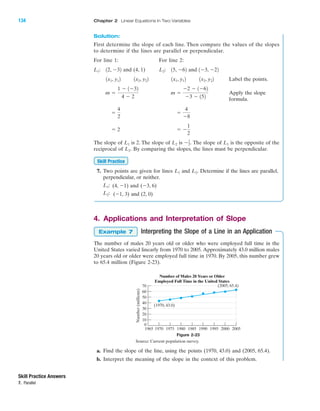 Solution:
First determine the slope of each line. Then compare the values of the slopes
to determine if the lines are parallel or perpendicular.
For line 1: For line 2:
and (4, 1) and
Label the points.
Apply the slope
formula.
The slope of is 2. The slope of is The slope of is the opposite of the
reciprocal of By comparing the slopes, the lines must be perpendicular.
7. Two points are given for lines and Determine if the lines are parallel,
perpendicular, or neither.
(4, Ϫ1) and (Ϫ3, 6)
(Ϫ1, 3) and (2, 0)L2:
L1:
L2.L1
Skill Practice
L2.
L1Ϫ1
2.L2L1
ϭ Ϫ
1
2
ϭ 2
ϭ
4
Ϫ8
ϭ
4
2
m ϭ
Ϫ2 Ϫ 1Ϫ62
Ϫ3 Ϫ 152
m ϭ
1 Ϫ 1Ϫ32
4 Ϫ 2
1x2, y221x1, y121x2, y221x1, y12
1Ϫ3, Ϫ2215, Ϫ62L2:12, Ϫ32L1:
4. Applications and Interpretation of Slope
Interpreting the Slope of a Line in an Application
The number of males 20 years old or older who were employed full time in the
United States varied linearly from 1970 to 2005. Approximately 43.0 million males
20 years old or older were employed full time in 1970. By 2005, this number grew
to 65.4 million (Figure 2-23).
Example 7
Figure 2-23
Source: Current population survey.
Skill Practice Answers
7. Parallel
Number(millions)
1965 1970 1975 1980 1985 1990 1995 2000 2005
0
10
20
30
40
50
60
70
Number of Males 20 Years or Older
Employed Full Time in the United States
(1970, 43.0)
(2005, 65.4)
a. Find the slope of the line, using the points (1970, 43.0) and (2005, 65.4).
b. Interpret the meaning of the slope in the context of this problem.
IA
134 Chapter 2 Linear Equations in Two Variables
miL2872X_ch02_103-176 09/14/2006 06:41 PM Page 134
CONFIRMING PAGES
 