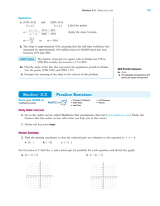 Study Skills Exercises
1. Go to the online service called MathZone that accompanies this text (www.mathzone.com). Name two
features that this online service offers that can help you in this course.
2. Define the key term slope.
Review Exercises
3. Find the missing coordinate so that the ordered pairs are solutions to the equation
a. 0, b. , 0 c. Ϫ4,
For Exercises 4–7, find the x- and y-intercepts (if possible) for each equation, and sketch the graph.
4. 5.
4 5Ϫ4Ϫ5 Ϫ3 1 2 3
Ϫ2
Ϫ3
Ϫ4
Ϫ5
4
5
1
Ϫ1Ϫ2
3
2
Ϫ1
x
y
4Ϫ4Ϫ5Ϫ6 Ϫ3 1 2 3
Ϫ2
Ϫ3
Ϫ4
Ϫ5
4
5
1
Ϫ1Ϫ2
3
2
Ϫ1
x
y
4 Ϫ 2y ϭ 02x ϩ 8 ϭ 0
212121
1
2x ϩ y ϭ 4.
Solution:
a. 11970, 43.02 and 12005, 65.42
Label the points.
Apply the slope formula.
b. The slope is approximately 0.64, meaning that the full-time workforce has
increased by approximately 0.64 million men (or 640,000 men) per year
between 1970 and 2005.
The number of people per square mile in Alaska was 0.96 in
1990.This number increased to 1.17 in 2005.
8a. Find the slope of the line that represents the population growth of Alaska.
Use the points (1990, 0.96) and (2005, 1.17).
b. Interpret the meaning of the slope in the context of this problem.
Skill Practice
m ϭ
22.4
35
or m ϭ 0.64
m ϭ
y2 Ϫ y1
x2 Ϫ x1
ϭ
65.4 Ϫ 43.0
2005 Ϫ 1970
1x2, y221x1, y12
Skill Practice Answers
8a. 0.014
b. The population increased by 0.014
person per square mile per year.
Boost your GRADE at
mathzone.com!
• Practice Problems • e-Professors
• Self-Tests • Videos
• NetTutor
Section 2.3 Practice Exercises
IA
Section 2.3 Slope of a Line 135
miL2872X_ch02_103-176 09/14/2006 06:41 PM Page 135
CONFIRMING PAGES
 