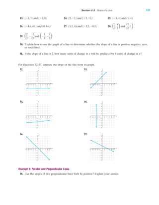 For Exercises 32–37, estimate the slope of the line from its graph.
32. 33.
34. 35.
36. 37.
Concept 3: Parallel and Perpendicular Lines
38. Can the slopes of two perpendicular lines both be positive? Explain your answer.
y
x
Ϫ5
Ϫ4
Ϫ3
Ϫ2
Ϫ1
1
2
3
4
5
Ϫ1 1 2 3 4 5Ϫ2Ϫ3Ϫ4Ϫ5
y
x
Ϫ5
Ϫ4
Ϫ3
Ϫ2
Ϫ1
1
2
3
4
5
Ϫ1 1 2 3 4 5Ϫ2Ϫ3Ϫ4Ϫ5
y
x
Ϫ5
Ϫ4
Ϫ3
Ϫ2
Ϫ1
1
2
3
4
5
Ϫ1 1 2 3 4 5Ϫ2Ϫ3Ϫ4Ϫ5
y
x
Ϫ5
Ϫ4
Ϫ3
Ϫ2
Ϫ1
1
2
3
4
5
Ϫ1 1 2 3 4 5Ϫ2Ϫ3Ϫ4Ϫ5
y
x
Ϫ5
Ϫ4
Ϫ3
Ϫ2
Ϫ1
1
2
3
4
5
Ϫ1 1 2 3 4 5Ϫ2Ϫ3Ϫ4Ϫ5
23. and 24. and 25. and (1, 4)
26. and (0, 6.4) 27. (1.1, 4) and 28. and
29. and
30. Explain how to use the graph of a line to determine whether the slope of a line is positive, negative, zero,
or undefined.
31. If the slope of a line is how many units of change in y will be produced by 6 units of change in x?4
3,
aϪ
1
6
, Ϫ
3
2
ba
2
3
, Ϫ
1
2
b
a
7
2
, 1ba
3
2
,
4
3
b1Ϫ3.2, Ϫ0.321Ϫ4.6, 4.12
1Ϫ8, 421Ϫ3, Ϫ1215, Ϫ121Ϫ1, 021Ϫ1, 52
y
x
3 4 51 2
1
2
5
4
3
Ϫ4Ϫ5 Ϫ3 Ϫ1Ϫ2
Ϫ5
Ϫ2
Ϫ3
Ϫ4
Ϫ1
IA
Section 2.3 Slope of a Line 137
miL2872X_ch02_103-176 09/14/2006 06:41 PM Page 137
CONFIRMING PAGES
 