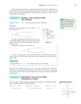 The slope-intercept form is a useful tool to graph a line. The y-intercept is a
known point on the line, and the slope indicates the “direction” of the line and
can be used to find a second point. Using slope-intercept form to graph a line is
demonstrated in Example 2.
Graphing a Line by Using the Slope
and y-Intercept
Graph the line by using the slope and y-intercept.
Solution:
First plot the y-intercept (0, 1). The slope
can be written as
To find a second point on the line, start at the
y-intercept and move down 3 units and to the right
4 units. Then draw the line through the two points
(Figure 2-24).
Similarly, the slope can be written as
To find a second point on the line, start at the y-intercept and move up
3 units and to the left 4 units. Then draw the line through the two points (see
Figure 2-24).
2. Graph the line by using the slope and y-intercept.
Two lines are parallel if they have the same slope and different y-intercepts.
Two lines are perpendicular if the slope of one line is the opposite of the recip-
rocal of the slope of the other line. Otherwise, the lines are neither parallel nor
perpendicular.
Determining if Two Lines Are Parallel,
Perpendicular, or Neither
Given the pair of linear equations, determine if the lines are parallel, perpendi-
cular, or neither parallel nor perpendicular.
a. b. c.
y ϭ 6L2:Ϫ4x ϩ 6y ϭ Ϫ12L2:y ϭ Ϫ2x Ϫ 1L2:
x ϩ y ϭ 6L1:2y ϭ Ϫ3x ϩ 2L1:y ϭ Ϫ2x ϩ 7L1:
Example 3
y ϭ 1
5 x Ϫ 2
Skill Practice
m ϭ
3
Ϫ4
m ϭ
Ϫ3
4
m ϭ Ϫ3
4
y ϭ Ϫ3
4x ϩ 1
Example 2
The change in y is Ϫ3.
The change in x is 4.
The change in y is 3.
The change in x is Ϫ4.
y
x
Start here
y-intercept
(0, 1)y ϭ Ϫ x ϩ 13
4
؊3
3
؊4
4
Ϫ5
Ϫ4
Ϫ3
Ϫ2
Ϫ1
1
2
3
4
5
1 2 3 4 5Ϫ3Ϫ4Ϫ5
Figure 2-24
Skill Practice Answers
2.
4 5Ϫ4Ϫ5 Ϫ3 1 2 3
Ϫ2
Ϫ3
Ϫ4
Ϫ5
4
5
1
Ϫ1Ϫ2
3
2
Ϫ1
x
y
y ϭ x Ϫ 2
1
5
TIP: To graph a line
using the y-intercept and
slope, always begin by
plotting a point at the
y-intercept (not at the
origin).
IA
Section 2.4 Equations of a Line 141
miL2872X_ch02_103-176 09/14/2006 06:42 PM Page 141
CONFIRMING PAGES
 