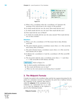 a. What is the y-coordinate when the x-coordinate is 6? Interpret the
meaning of the ordered pair in the context of this problem.
b. In which month did she save the most? How much did she save?
c. In which month did she save the least? How much did she save?
d. How much did she save in March?
e. In which two months did she save the same amount? How much did she
save in these months?
Solution:
a. When x is 6, the y-coordinate is 40. This means that in June, Kristine
saved $40.
b. The point with the greatest y-coordinate occurs when x is 2. She saved the
most money, $90, in February.
c. The point with the lowest y-coordinate occurs when x is 4. She saved the
least amount, $10, in April.
d. In March, the x-coordinate is 3 and the y-coordinate is 80. She saved $80
in March.
e. The two points with the same y-coordinate occur when and when
She saved $60 in both January and May.
Refer to Figure 2-4.
2a. In which month(s) did Kristine save $80?
b. How much did Kristine save in June?
c. What was the total amount saved during these 6 months?
3. The Midpoint Formula
Consider two points in the coordinate plane and the line segment determined by the
points. It is sometimes necessary to determine the point that is halfway between
the endpoints of the segment. This point is
called the midpoint. If the coordinates of the
endpoints are represented by and
then the midpoint of the segment is
given by the following formula.
Midpoint formula: a
x1 ϩ x2
2
,
y1 ϩ y2
2
b
1x2, y22,
1x1, y12
Skill Practice
x ϭ 5.
x ϭ 1
IA
106 Chapter 2 Linear Equations in Two Variables
100
80
60
40
20
0
0 1 2 3 4 5 6
Savings($)
Month
y
x
Figure 2-4
TIP: The scale on the
x- and y-axes may be
different. This often
happens in applications.
See Figure 2-4.
Skill Practice Answers
2a. March
b. $40
c. $340
x
y
(x2, y2)
(x1, y1)
x1 ϩ x2
2
( ),
y1 ϩ y2
2
miL2872X_ch02_103-176 09/14/2006 06:38 PM Page 106
CONFIRMING PAGES
 