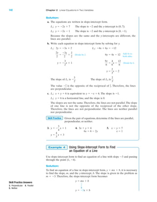 Solution:
a. The equations are written in slope-intercept form.
The slope is and the y-intercept is (0, 7).
The slope is and the y-intercept is
Because the slopes are the same and the y-intercepts are different, the
lines are parallel.
b. Write each equation in slope-intercept form by solving for y.
Divide by 2.
Divide by 6.
The slope of is The slope of is
The value is the opposite of the reciprocal of . Therefore, the lines
are perpendicular.
c. is equivalent to The slope is
is a horizontal line, and the slope is 0.
The slopes are not the same. Therefore, the lines are not parallel. The slope
of one line is not the opposite of the reciprocal of the other slope.
Therefore, the lines are not perpendicular. The lines are neither parallel
nor perpendicular.
Given the pair of equations, determine if the lines are parallel,
perpendicular, or neither.
3. 4. 5.
Using Slope-Intercept Form to Find
an Equation of a Line
Use slope-intercept form to find an equation of a line with slope Ϫ3 and passing
through the point (1, Ϫ4).
Solution:
To find an equation of a line in slope-intercept form, y ϭ mx ϩ b, it is necessary
to find the slope, m, and the y-intercept, b. The slope is given in the problem as
m ϭ Ϫ3. Therefore, the slope-intercept form becomes
y ϭ Ϫ3x ϩ b
y ϭ mx ϩ b
Example 4
y ϭ
4
3
x ϩ 3
x Ϫ y ϭ 73x ϩ y ϭ 4y ϭ Ϫ
3
4
x ϩ 1
Skill Practice
y ϭ 6L2:
Ϫ1.y ϭ Ϫx ϩ 6.x ϩ y ϭ 6L1:
2
3Ϫ3
2
2
3
.L2Ϫ
3
2
.L1
y ϭ
2
3
x Ϫ 2
6y
6
ϭ
4
6
x Ϫ
12
6
y ϭ Ϫ
3
2
x ϩ 1
6y ϭ 4x Ϫ 12
2y
2
ϭ
Ϫ3x
2
ϩ
2
2
Ϫ4x ϩ 6y ϭ Ϫ12L2:2y ϭ Ϫ3x ϩ 2L1:
10, Ϫ12.Ϫ2y ϭ Ϫ2x Ϫ 1L2:
Ϫ2y ϭ Ϫ2x ϩ 7L1:
Add 4x to
both sides.
IA
142 Chapter 2 Linear Equations in Two Variables
Skill Practice Answers
3. Perpendicular 4. Parallel
5. Neither
x ϭ 16x ϭ 6 Ϫ 2y
miL2872X_ch02_103-176 09/14/2006 06:42 PM Page 142
CONFIRMING PAGES
 