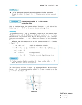 8. Use the point-slope formula to write an equation of the line that passes
through the points and Write the answer in slope-intercept
form.
Finding an Equation of a Line Parallel
to Another Line
Find an equation of the line passing through the point and parallel
to the line Write the answer in slope-intercept form.
Solution:
To find an equation of a line, we must know a point on the line and the slope.
The known point is Because the line is parallel to the
two lines must have the same slope. Writing the equation in slope-
intercept form, we have Therefore, the slope of both lines must
be
We must now find an equation of the line passing through having
a slope of
Apply the point-slope formula.
Substitute and for
Clear parentheses.
Write the answer in slope-intercept form.
9. Find an equation of a line containing and parallel to
Write the answer in slope-intercept form.
We can verify the answer to Example 7 by graphing both lines. We see that the
line passes through the point and is parallel to the line
See Figure 2-25.y ϭ Ϫ4x ϩ 8.
1Ϫ2, Ϫ32y ϭ Ϫ4x Ϫ 11
2x ϭ y Ϫ 7.14, Ϫ12
Skill Practice
y ϭ Ϫ4x Ϫ 11
y ϩ 3 ϭ Ϫ4x Ϫ 8
y ϩ 3 ϭ Ϫ41x ϩ 22
1x1, y12.1Ϫ2, Ϫ32m ϭ Ϫ4y Ϫ 1Ϫ32 ϭ Ϫ43x Ϫ 1Ϫ224
y Ϫ y1 ϭ m1x Ϫ x12
Ϫ4.
1Ϫ2, Ϫ32
Ϫ4.
y ϭ Ϫ4x ϩ 8.
4x ϩ y ϭ 8
4x ϩ y ϭ 8,1Ϫ2, Ϫ32.
4x ϩ y ϭ 8.
1Ϫ2, Ϫ32
Example 7
1Ϫ1, Ϫ12.1Ϫ5, 22
Skill Practice
Skill Practice Answers
8.
9. y ϭ 2x Ϫ 9
y ϭ Ϫ
3
4
x Ϫ
7
4
x
y
8 10Ϫ8Ϫ10Ϫ12 Ϫ6 2 4 6
Ϫ4
Ϫ6
Ϫ8
Ϫ10
Ϫ12
8
10
12
2
Ϫ2Ϫ4 12
6
4
Ϫ2
y ϭ Ϫ4x Ϫ 11
(Ϫ2, Ϫ3)
y ϭ Ϫ4x ϩ 8
Figure 2-25
IA
Section 2.4 Equations of a Line 145
miL2872X_ch02_103-176 09/14/2006 06:42 PM Page 145
CONFIRMING PAGES
 