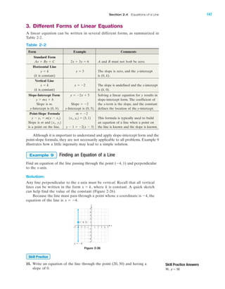 3. Different Forms of Linear Equations
A linear equation can be written in several different forms, as summarized in
Table 2-2.
Skill Practice Answers
11. y ϭ 50
Form Example Comments
Standard Form
A and B must not both be zero.
Horizontal Line
The slope is zero, and the y-intercept
(k is constant) is (0, k).
Vertical Line
The slope is undefined and the x-intercept
(k is constant) is (k, 0).
Slope-Intercept Form Solving a linear equation for y results in
slope-intercept form. The coefficient of
Slope is m. the x-term is the slope, and the constant
y-Intercept is (0, b). y-Intercept is (0, 5). defines the location of the y-intercept.
Point-Slope Formula
This formula is typically used to build
Slope is m and an equation of a line when a point on
is a point on the line. the line is known and the slope is known.y Ϫ 1 ϭ Ϫ21x Ϫ 32
1x1, y12
1x1, y12 ϭ 13, 12y Ϫ y1 ϭ m1x Ϫ x12
m ϭ Ϫ2
Slope ϭ Ϫ2
y ϭ mx ϩ b
y ϭ Ϫ2x ϩ 5
x ϭ Ϫ2x ϭ k
y ϭ 3y ϭ k
2x ϩ 3y ϭ 6Ax ϩ By ϭ C
Although it is important to understand and apply slope-intercept form and the
point-slope formula, they are not necessarily applicable to all problems. Example 9
illustrates how a little ingenuity may lead to a simple solution.
Finding an Equation of a Line
Find an equation of the line passing through the point (Ϫ4, 1) and perpendicular
to the x-axis.
Solution:
Any line perpendicular to the x-axis must be vertical. Recall that all vertical
lines can be written in the form where k is constant. A quick sketch
can help find the value of the constant (Figure 2-26).
Because the line must pass through a point whose x-coordinate is Ϫ4, the
equation of the line is x ϭ Ϫ4.
x ϭ k,
Example 9
y
x
(Ϫ4, 1)
x ϭ Ϫ4
Ϫ5
Ϫ4
Ϫ3
Ϫ2
Ϫ1
1
2
3
4
5
Ϫ1 1 2 3 4 5Ϫ2Ϫ3Ϫ4Ϫ5
Figure 2-26
Table 2-2
IA
11. Write an equation of the line through the point (20, 50) and having a
slope of 0.
Skill Practice
Section 2.4 Equations of a Line 147
miL2872X_ch02_103-176 09/14/2006 06:42 PM Page 147
CONFIRMING PAGES
 