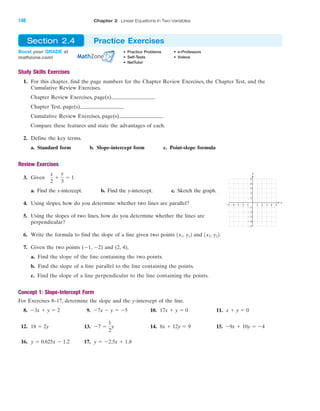 Study Skills Exercises
1. For this chapter, find the page numbers for the Chapter Review Exercises, the Chapter Test, and the
Cumulative Review Exercises.
Chapter Review Exercises, page(s)
Chapter Test, page(s)
Cumulative Review Exercises, page(s)
Compare these features and state the advantages of each.
2. Define the key terms.
a. Standard form b. Slope-intercept form c. Point-slope formula
Review Exercises
3. Given
a. Find the x-intercept. b. Find the y-intercept. c. Sketch the graph.
4. Using slopes, how do you determine whether two lines are parallel?
5. Using the slopes of two lines, how do you determine whether the lines are
perpendicular?
6. Write the formula to find the slope of a line given two points and .
7. Given the two points (Ϫ1, Ϫ2) and (2, 4),
a. Find the slope of the line containing the two points.
b. Find the slope of a line parallel to the line containing the points.
c. Find the slope of a line perpendicular to the line containing the points.
Concept 1: Slope-Intercept Form
For Exercises 8–17, determine the slope and the y-intercept of the line.
8. 9. 10. 11.
12. 13. 14. 15.
16. 17. y ϭ Ϫ2.5x ϩ 1.8y ϭ 0.625x Ϫ 1.2
Ϫ9x ϩ 10y ϭ Ϫ48x ϩ 12y ϭ 9Ϫ7 ϭ
1
2
y18 ϭ 2y
x ϩ y ϭ 017x ϩ y ϭ 0Ϫ7x Ϫ y ϭ Ϫ5Ϫ3x ϩ y ϭ 2
1x2, y221x1, y12
x
2
ϩ
y
3
ϭ 1
4 5Ϫ4Ϫ5 Ϫ3 1 2 3
Ϫ2
Ϫ3
Ϫ4
Ϫ5
4
5
1
Ϫ1Ϫ2
3
2
Ϫ1
x
y
Boost your GRADE at
mathzone.com!
• Practice Problems • e-Professors
• Self-Tests • Videos
• NetTutor
Section 2.4 Practice Exercises
IA
148 Chapter 2 Linear Equations in Two Variables
miL2872X_ch02_103-176 09/14/2006 06:42 PM Page 148
CONFIRMING PAGES
 