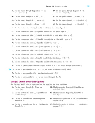 58. The line passes through the point and 59. The line passes through the point
has a slope of and has a slope of
60. The line passes through (0, 4) and (3, 0). 61. The line passes through (1, 1) and (3, 7).
62. The line passes through (6, 12) and (4, 10). 63. The line passes through and
64. The line passes through and 65. The line passes through and
66. The line contains the point (3, 2) and is parallel to a line with a slope of
67. The line contains the point and is parallel to a line with a slope of
68. The line contains the point (3, 2) and is perpendicular to a line with a slope of
69. The line contains the point and is perpendicular to a line with a slope of
70. The line contains the point and is parallel to
71. The line contains the point and is parallel to
72. The line contains the point and is parallel to
73. The line contains the point and is parallel to
74. The line contains the point (4, 0) and is parallel to the line defined by
75. The line contains the point and is parallel to the line defined by
76. The line is perpendicular to the line defined by and passes through the point (2, 4).
77. The line is perpendicular to and passes through the point
78. The line is perpendicular to and passes through
79. The line is perpendicular to and passes through
Concept 3: Different Forms of Linear Equations
For Exercises 80–87, write an equation of the line satisfying the given conditions.
80. The line passes through and has 81. The line contains the point and has an
a zero slope. undefined slope.
82. The line contains the point and has an 83. The line contains the point and has a
undefined slope. zero slope.
84. The line is parallel to the x-axis and passes 85. The line is perpendicular to the x-axis and passes
through (4, 5). through (4, 5).
86. The line is parallel to the line and passes 87. The line is parallel to the line and passes
through (5, 1). through 1Ϫ3, 42.
y ϭ Ϫ2x ϭ 4
15
2, 0212, Ϫ32
15
2, 0212, Ϫ32
1Ϫ1, Ϫ52.Ϫ1
4y ϭ x
1Ϫ3, 52.1
2y ϭ x
1Ϫ14, 82.7y Ϫ x ϭ Ϫ21
3y ϩ 2x ϭ 21
Ϫ5x ϭ 6y.1Ϫ3, 02
3x ϭ 2y.
3x Ϫ 4y ϭ 8.14, Ϫ22
x ϩ 5y ϭ 8.1Ϫ8, Ϫ12
y ϭ Ϫ2
3x Ϫ 4.1Ϫ6, Ϫ12
y ϭ 3
4x ϩ 7
4.12, Ϫ52
1
2.1Ϫ2, 52
Ϫ3
4.
1
2.1Ϫ1, 42
Ϫ3
4.
12, Ϫ12.1Ϫ4, Ϫ121Ϫ1, 22.1Ϫ5, 22
13, Ϫ42.1Ϫ2, Ϫ12
7
2.Ϫ4
5.
17, Ϫ2216, Ϫ32
IA
Section 2.4 Equations of a Line 151
miL2872X_ch02_103-176 09/14/2006 06:43 PM Page 151
CONFIRMING PAGES
 