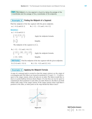Finding the Midpoint of a Segment
Find the midpoint of the line segment with the given endpoints.
a. and (8, 1) b. and
Solution:
a. and (8, 1)
Apply the midpoint formula.
Simplify.
The midpoint of the segment is
b. and
Apply the midpoint formula.
Simplify.
Find the midpoint of the line segment with the given endpoints.
3. (5, 6) and (Ϫ10, 4) 4. (Ϫ2.6, Ϫ6.3) and (1.2, 4.1)
Applying the Midpoint Formula
A map of a national park is created so that the ranger station is at the origin of
a rectangular grid. Two hikers are located at positions (2, 3) and with re-
spect to the ranger station, where all units are in miles. The hikers would like to
meet at a point halfway between them (Figure 2-5), but they are too far apart to
communicate their positions to each other via radio. However, the hikers are both
within radio range of the ranger station. If the ranger station relays each hiker’s
position to the other, at what point on the map should the hikers meet?
1Ϫ5, Ϫ22
Example 4
Skill Practice
1Ϫ3.9, Ϫ0.952
a
Ϫ1.2 ϩ Ϫ6.6
2
,
Ϫ3.1 ϩ 1.2
2
b
1Ϫ6.6, 1.221Ϫ1.2, Ϫ3.12
12, 7
22.
a2,
7
2
b
a
Ϫ4 ϩ 8
2
,
6 ϩ 1
2
b
1Ϫ4, 62
1Ϫ6.6, 1.221Ϫ1.2, Ϫ3.121Ϫ4, 62
Example 3
IA
Skill Practice Answers
3. 4. 1Ϫ0.7,Ϫ1.12aϪ
5
2
, 5b
x
y
4 5Ϫ4Ϫ5Ϫ6 Ϫ3 10 2 3
Ϫ2
Ϫ3
Ϫ4
Ϫ5
Ϫ6
4
5
6
1
Ϫ1Ϫ2 6
3
2
Ϫ1
(Ϫ5, Ϫ2)
(2, 3)
Hiker 1
Hiker 2
Ranger
Station
Figure 2-5
Section 2.1 The Rectangular Coordinate System and Midpoint Formula 107
TIP: The midpoint of a line segment is found by taking the average of the
x-coordinates and the average of the y-coordinates of the endpoints.
miL2872X_ch02_103-176 09/14/2006 06:38 PM Page 107
CONFIRMING PAGES
 