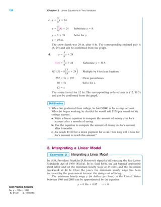 c.
Substitute .
Solve for y.
in.
The snow depth was 29 in. after 8 hr. The corresponding ordered pair is
(8, 29) and can be confirmed from the graph.
d.
Substitute .
Multiply by 8 to clear fractions.
Clear parentheses.
Solve for x.
The storm lasted for 12 hr. The corresponding ordered pair is (12, 31.5)
and can be confirmed from the graph.
1. When Joe graduated from college, he had $1000 in his savings account.
When he began working, he decided he would add $120 per month to his
savings account.
a. Write a linear equation to compute the amount of money y in Joe’s
account after x months of saving.
b. Use the equation to compute the amount of money in Joe’s account
after 6 months.
c. Joe needs $3160 for a down payment for a car. How long will it take for
Joe’s account to reach this amount?
2. Interpreting a Linear Model
Interpreting a Linear Model
In 1938, President Franklin D. Roosevelt signed a bill enacting the Fair Labor
Standards Act of 1938 (FLSA). In its final form, the act banned oppressive
child labor and set the minimum hourly wage at 25 cents and the maximum
workweek at 44 hr. Over the years, the minimum hourly wage has been
increased by the government to meet the rising cost of living.
The minimum hourly wage y (in dollars per hour) in the United States
between 1960 and 2005 can be approximated by the equation
y ϭ 0.10x ϩ 0.82 x Ն 0
Example 2
Skill Practice
12 ϭ x
60 ϭ 5x
252 ϭ 5x ϩ 192
8131.52 ϭ 8a
5
8
x ϩ 24b
y ϭ 31.531.5 ϭ
5
8
x ϩ 24
y ϭ
5
8
x ϩ 24
y ϭ 29
y ϭ 5 ϩ 24
x ϭ 8y ϭ
5
8
182 ϩ 24
y ϭ
5
8
x ϩ 24
IA
154 Chapter 2 Linear Equations in Two Variables
Skill Practice Answers
1a.
b. $1720 c. 18 months
y ϭ 120x ϩ 1000
miL2872X_ch02_103-176 09/14/2006 06:43 PM Page 154
CONFIRMING PAGES
 