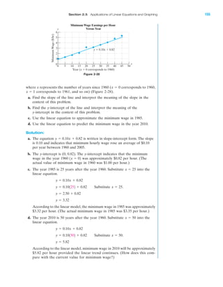 IA
Section 2.5 Applications of Linear Equations and Graphing 155
where x represents the number of years since 1960 ( corresponds to 1960,
corresponds to 1961, and so on) (Figure 2-28).
a. Find the slope of the line and interpret the meaning of the slope in the
context of this problem.
b. Find the y-intercept of the line and interpret the meaning of the
y-intercept in the context of this problem.
c. Use the linear equation to approximate the minimum wage in 1985.
d. Use the linear equation to predict the minimum wage in the year 2010.
Solution:
a. The equation is written in slope-intercept form. The slope
is 0.10 and indicates that minimum hourly wage rose an average of $0.10
per year between 1960 and 2005.
b. The y-intercept is (0, 0.82). The y-intercept indicates that the minimum
wage in the year 1960 was approximately $0.82 per hour. (The
actual value of minimum wage in 1960 was $1.00 per hour.)
c. The year 1985 is 25 years after the year 1960. Substitute into the
linear equation.
Substitute
According to the linear model, the minimum wage in 1985 was approximately
$3.32 per hour. (The actual minimum wage in 1985 was $3.35 per hour.)
d. The year 2010 is 50 years after the year 1960. Substitute into the
linear equation.
Substitute
According to the linear model, minimum wage in 2010 will be approximately
$5.82 per hour provided the linear trend continues. (How does this com-
pare with the current value for minimum wage?)
y ϭ 5.82
x ϭ 50.y ϭ 0.101502 ϩ 0.82
y ϭ 0.10x ϩ 0.82
x ϭ 50
y ϭ 3.32
y ϭ 2.50 ϩ 0.82
x ϭ 25.y ϭ 0.101252 ϩ 0.82
y ϭ 0.10x ϩ 0.82
x ϭ 25
1x ϭ 02
y ϭ 0.10x ϩ 0.82
x ϭ 1
x ϭ 0
Figure 2-28
5
6
0
0 5 10 15 20 25 30 35 40 45 50
MinimumWage($/hr)
Year (x ϭ 0 corresponds to 1960)
y ϭ 0.10x ϩ 0.82
Minimum Wage Earnings per Hour
Versus Year
4
3
2
1
y
x
miL2872X_ch02_103-176 09/14/2006 06:43 PM Page 155
CONFIRMING PAGES
 