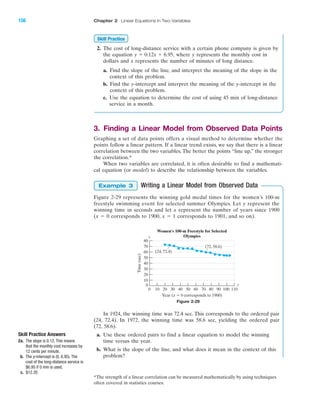 2. The cost of long-distance service with a certain phone company is given by
the equation where y represents the monthly cost in
dollars and x represents the number of minutes of long distance.
a. Find the slope of the line, and interpret the meaning of the slope in the
context of this problem.
b. Find the y-intercept and interpret the meaning of the y-intercept in the
context of this problem.
c. Use the equation to determine the cost of using 45 min of long-distance
service in a month.
3. Finding a Linear Model from Observed Data Points
Graphing a set of data points offers a visual method to determine whether the
points follow a linear pattern. If a linear trend exists, we say that there is a linear
correlation between the two variables. The better the points “line up,” the stronger
the correlation.*
When two variables are correlated, it is often desirable to find a mathemati-
cal equation (or model) to describe the relationship between the variables.
Writing a Linear Model from Observed Data
Figure 2-29 represents the winning gold medal times for the women’s 100-m
freestyle swimming event for selected summer Olympics. Let y represent the
winning time in seconds and let x represent the number of years since 1900
(x ϭ 0 corresponds to 1900, x ϭ 1 corresponds to 1901, and so on).
In 1924, the winning time was 72.4 sec. This corresponds to the ordered pair
(24, 72.4). In 1972, the winning time was 58.6 sec, yielding the ordered pair
(72, 58.6).
a. Use these ordered pairs to find a linear equation to model the winning
time versus the year.
b. What is the slope of the line, and what does it mean in the context of this
problem?
Example 3
y ϭ 0.12x ϩ 6.95,
Skill Practice
Time(sec)
Year (x ϭ 0 corresponds to 1900)
0 10 20 30 40 50 60 70 80 90 100 110
0
10
20
30
40
50
60
70
80
Women's 100-m Freestyle for Selected
Olympics
(24, 72.4)
(72, 58.6)
x
y
Figure 2-29
Skill Practice Answers
2a. The slope is 0.12. This means
that the monthly cost increases by
12 cents per minute.
b. The y-intercept is (0, 6.95). The
cost of the long-distance service is
$6.95 if 0 min is used.
c. $12.35
*The strength of a linear correlation can be measured mathematically by using techniques
often covered in statistics courses.
IA
156 Chapter 2 Linear Equations in Two Variables
miL2872X_ch02_103-176 09/14/2006 06:43 PM Page 156
CONFIRMING PAGES
 