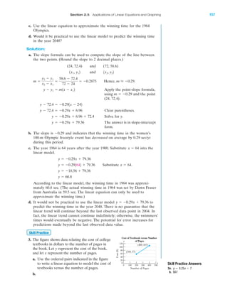 IA
Section 2.5 Applications of Linear Equations and Graphing 157
c. Use the linear equation to approximate the winning time for the 1964
Olympics.
d. Would it be practical to use the linear model to predict the winning time
in the year 2048?
Solution:
a. The slope formula can be used to compute the slope of the line between
the two points. (Round the slope to 2 decimal places.)
(24, 72.4) and (72, 58.6)
and
Hence,
Apply the point-slope formula,
using and the point
(24, 72.4).
Clear parentheses.
Solve for y.
The answer is in slope-intercept
form.
b. The slope is Ϫ0.29 and indicates that the winning time in the women’s
100-m Olympic freestyle event has decreased on average by 0.29 sec/yr
during this period.
c. The year 1964 is 64 years after the year 1900. Substitute into the
linear model.
Substitute
According to the linear model, the winning time in 1964 was approxi-
mately 60.8 sec. (The actual winning time in 1964 was set by Dawn Fraser
from Australia in 59.5 sec. The linear equation can only be used to
approximate the winning time.)
d. It would not be practical to use the linear model to
predict the winning time in the year 2048. There is no guarantee that the
linear trend will continue beyond the last observed data point in 2004. In
fact, the linear trend cannot continue indefinitely; otherwise, the swimmers’
times would eventually be negative. The potential for error increases for
predictions made beyond the last observed data value.
3. The figure shows data relating the cost of college
textbooks in dollars to the number of pages in
the book. Let y represent the cost of the book,
and let x represent the number of pages.
a. Use the ordered pairs indicated in the figure
to write a linear equation to model the cost of
textbooks versus the number of pages.
b.
Skill Practice
y ϭ Ϫ0.29x ϩ 79.36
y ϭ 60.8
y ϭ Ϫ18.56 ϩ 79.36
x ϭ 64.y ϭ Ϫ0.291642 ϩ 79.36
y ϭ Ϫ0.29x ϩ 79.36
x ϭ 64
y ϭ Ϫ0.29x ϩ 79.36
y ϭ Ϫ0.29x ϩ 6.96 ϩ 72.4
y Ϫ 72.4 ϭ Ϫ0.29x ϩ 6.96
y Ϫ 72.4 ϭ Ϫ0.291x Ϫ 242
m ϭ Ϫ0.29
y Ϫ y1 ϭ m1x Ϫ x12
m L Ϫ0.29.m ϭ
y2 Ϫ y1
x2 Ϫ x1
ϭ
58.6 Ϫ 72.4
72 Ϫ 24
ϭ Ϫ0.2875
1x2, y221x1, y12
Cost($)
Number of Pages
0 100 200 300 400 500
0
20
40
60
80
100
120
Cost of Textbook versus Number
of Pages
(200, 57)
(400, 107)
y
x Skill Practice Answers
3a.
b. $97
y ϭ 0.25x ϩ 7
miL2872X_ch02_103-176 09/14/2006 06:43 PM Page 157
CONFIRMING PAGES
 