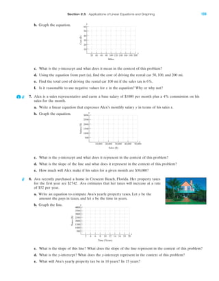 IA
Section 2.5 Applications of Linear Equations and Graphing 159
b. Graph the equation.
Salary($)
Sales ($)
3000
500
1000
1500
2000
2500
50,00040,00030,00020,00010,000
y
x
Taxes($)
Time (Years)
3000
3500
4000
500
1000
1500
2000
2500
2 4 6 8 10 12 14 16 18 20
y
x
Cost($)
Miles
60
10
20
30
40
50
20 200180160140120100806040
y
x
c. What is the y-intercept and what does it mean in the context of this problem?
d. Using the equation from part (a), find the cost of driving the rental car 50, 100, and 200 mi.
e. Find the total cost of driving the rental car 100 mi if the sales tax is 6%.
f. Is it reasonable to use negative values for x in the equation? Why or why not?
7. Alex is a sales representative and earns a base salary of $1000 per month plus a 4% commission on his
sales for the month.
a. Write a linear equation that expresses Alex’s monthly salary y in terms of his sales x.
b. Graph the equation.
c. What is the y-intercept and what does it represent in the context of this problem?
d. What is the slope of the line and what does it represent in the context of this problem?
e. How much will Alex make if his sales for a given month are $30,000?
8. Ava recently purchased a home in Crescent Beach, Florida. Her property taxes
for the first year are $2742. Ava estimates that her taxes will increase at a rate
of $52 per year.
a. Write an equation to compute Ava’s yearly property taxes. Let y be the
amount she pays in taxes, and let x be the time in years.
b. Graph the line.
c. What is the slope of this line? What does the slope of the line represent in the context of this problem?
d. What is the y-intercept? What does the y-intercept represent in the context of this problem?
e. What will Ava’s yearly property tax be in 10 years? In 15 years?
miL2872X_ch02_103-176 09/14/2006 06:43 PM Page 159
CONFIRMING PAGES
 