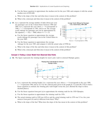 IAIA
Section 2.5 Applications of Linear Equations and Graphing 161
b. Use the linear equation to approximate the median cost for the year 1988, and compare it with the actual
median cost of $101,600.
c. What is the slope of the line and what does it mean in the context of this problem?
d. What is the y-intercept and what does it mean in the context of this problem?
13. Let y represent the average number of miles driven per year
for passenger cars in the United States between 1980 and
2005. Let x represent the year where corresponds to
1980, corresponds to 1981, and so on. The average
yearly mileage for passenger cars can be approximated by
the equation where
a. Use the linear equation to approximate the average
yearly mileage for passenger cars in the United States in
the year 2005.
b. Use the linear equation to approximate the average
mileage for the year 1985, and compare it with the actual value of 9700 mi.
c. What is the slope of the line and what does it mean in the context of this problem?
d. What is the y-intercept and what does it mean in the context of this problem?
Concept 3: Finding a Linear Model from Observed Data Points
14. The figure represents the winning heights for men’s pole vault in selected Olympic games.
a. Let y represent the winning height. Let x represent the year, where corresponds to the year 1900,
represents 1904, and so on. Use the ordered pairs given in the graph (0, 3.3) and (96, 5.92) to find a
linear equation to estimate the winning pole vault height versus the year. (Round the slope to three
decimal places.)
b. Use the linear equation from part (a) to approximate the winning vault for the 1920 Olympics.
c. Use the linear equation to approximate the winning vault for 1976.
d. The actual winning vault in 1920 was 4.09 m, and the actual winning vault in 1976 was 5.5 m. Are your
answers from parts (b) and (c) different from these? Why?
e. What is the slope of the line? What does the slope of the line mean in the context of this problem?
x ϭ 4
x ϭ 0
8
6
4
2
0
0 20 40 60 80 100 120
Height(m)
Year (x ϭ 0 corresponds to 1900)
(96, 5.92)
(0, 3.3)
Winning Pole Vault Height for Selected
Olympic Games
x
y
0 Յ x Յ 25.y ϭ 142x ϩ 9060,
x ϭ 1
x ϭ 0
12,000
14,000
10,000
8,000
6,000
4,000
2,000
0
0 5 10 15 20 25
MilesDriven
Year (x ϭ 0 corresponds to 1980)
Average Yearly Mileage for Passenger
Cars, United States, 1980–2005
y ϭ 142x ϩ 9060
x
y
miL2872X_ch02_103-176 09/14/2006 06:43 PM Page 161
CONFIRMING PAGES
 