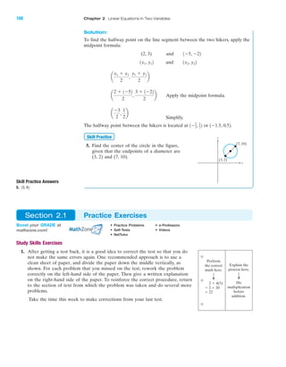 Solution:
To find the halfway point on the line segment between the two hikers, apply the
midpoint formula:
(2, 3) and
and
Apply the midpoint formula.
Simplify.
The halfway point between the hikers is located at or .
5. Find the center of the circle in the figure,
given that the endpoints of a diameter are
(3, 2) and (7, 10).
Skill Practice
1Ϫ1.5, 0.521Ϫ3
2, 1
22
a
Ϫ3
2
,
1
2
b
a
2 ϩ 1Ϫ52
2
,
3 ϩ 1Ϫ22
2
b
a
x1 ϩ x2
2
,
y1 ϩ y2
2
b
1x2, y221x1, y12
1Ϫ5, Ϫ22
IA
108 Chapter 2 Linear Equations in Two Variables
(3, 2)
(7, 10)
y
x
Skill Practice Answers
5. 15, 62
Study Skills Exercises
1. After getting a test back, it is a good idea to correct the test so that you do
not make the same errors again. One recommended approach is to use a
clean sheet of paper, and divide the paper down the middle vertically, as
shown. For each problem that you missed on the test, rework the problem
correctly on the left-hand side of the paper. Then give a written explanation
on the right-hand side of the paper. To reinforce the correct procedure, return
to the section of text from which the problem was taken and do several more
problems.
Take the time this week to make corrections from your last test.
Boost your GRADE at
mathzone.com!
• Practice Problems • e-Professors
• Self-Tests • Videos
• NetTutor
Section 2.1 Practice Exercises
Perform
the correct
math here.
2 ϩ 4(5)
ϭ 2 ϩ 20
ϭ 22
Explain the
process here.
Do
multiplication
before
addition.
miL2872X_ch02_103-176 09/14/2006 06:38 PM Page 108
CONFIRMING PAGES
 