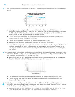 15. The figure represents the winning time for the men’s 100-m freestyle swimming event for selected Olympic
games.
a. Let y represent the winning time. Let x represent the number of years since 1948 (where
corresponds to the year 1948, represents 1952, and so on). Use the ordered pairs given in the graph
(0, 57.3) and (48, 48.7) to find a linear equation to estimate the winning time for the men’s 100-m
freestyle versus the year. (Round the slope to 2 decimal places.)
b. Use the linear equation from part (a) to approximate the winning 100-m time for the year 1972, and
compare it with the actual winning time of 51.2 sec.
c. Use the linear equation to approximate the winning time for the year 1988.
d. What is the slope of the line and what does it mean in the context of this problem?
e. Interpret the meaning of the x-intercept of this line in the context of this problem. Explain why the men’s
swimming times will never “reach” the x-intercept. Do you think this linear trend will continue for the
next 50 years, or will the men’s swimming times begin to “level off” at some time in the future? Explain
your answer.
16. At a high school football game in Miami, hot dogs were sold for $1.00 each. At the end of the night, it was
determined that 650 hot dogs were sold. The following week, the price of hot dogs was raised to $1.50, and
this resulted in fewer sales. Only 475 hot dogs were sold.
a. Make a graph with the price of hot dogs on the x-axis and the corresponding sales on the y-axis. Graph
the points (1.00, 650) and (1.50, 475), using suitable scaling on the x- and y-axes.
b. Find an equation of the line through the given points. Write the equation in slope-intercept form.
c. Use the equation from part (b) to predict the number of hot dogs that would sell if the price were
changed to $1.70 per hot dog.
17. At a high school football game, soft drinks were sold for $0.50 each. At the end of the night, it was
determined that 1020 drinks were sold. The following week, the price of drinks was raised to $0.75, and this
resulted in fewer sales. Only 820 drinks were sold.
a. Make a graph with the price of drinks on the x-axis and the corresponding sales per night on the y-axis.
Graph the points (0.50, 1020) and (0.75, 820), using suitable scaling on the x- and y-axes.
x ϭ 4
x ϭ 0
50
60
40
30
20
10
0
0 10 20 30 40 6050
Time(sec)
Year (x ϭ 0 corresponds to 1948)
Winning Times for Men's 100-m Freestyle
Swimming for Selected Olympics
(48, 48.7)
(0, 57.3)
x
y
NumberofHotDogsSold
Price of Hot Dogs ($)
1000
900
800
700
600
500
400
300
200
100
0.50 1.00 1.50 2.00
y
x
IA
162 Chapter 2 Linear Equations in Two Variables
miL2872X_ch02_103-176 09/14/2006 06:43 PM Page 162
CONFIRMING PAGES
 