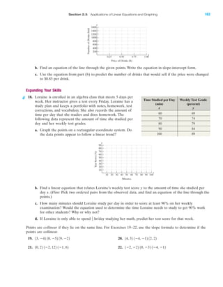 IA
Section 2.5 Applications of Linear Equations and Graphing 163
b. Find an equation of the line through the given points. Write the equation in slope-intercept form.
c. Use the equation from part (b) to predict the number of drinks that would sell if the price were changed
to $0.85 per drink.
Expanding Your Skills
18. Loraine is enrolled in an algebra class that meets 5 days per
week. Her instructor gives a test every Friday. Loraine has a
study plan and keeps a portfolio with notes, homework, test
corrections, and vocabulary. She also records the amount of
time per day that she studies and does homework. The
following data represent the amount of time she studied per
day and her weekly test grades.
a. Graph the points on a rectangular coordinate system. Do
the data points appear to follow a linear trend?
b. Find a linear equation that relates Loraine’s weekly test score y to the amount of time she studied per
day x. (Hint: Pick two ordered pairs from the observed data, and find an equation of the line through the
points.)
c. How many minutes should Loraine study per day in order to score at least 90% on her weekly
examination? Would the equation used to determine the time Loraine needs to study to get 90% work
for other students? Why or why not?
d. If Loraine is only able to spend hr/day studying her math, predict her test score for that week.
Points are collinear if they lie on the same line. For Exercises 19–22, use the slope formula to determine if the
points are collinear.
19. 20.
21. 22. 1Ϫ2, Ϫ22 10, Ϫ32 1Ϫ4, Ϫ1210, 22 1Ϫ2, 122 1Ϫ1, 62
14, 32 1Ϫ4, Ϫ12 12, 2213, Ϫ42 10, Ϫ52 19, Ϫ22
1
2
TestScore(%)
Minutes
90
80
70
60
50
40
30
20
10
10 20 30 40 50 60 70 80 90 100
y
x
Time Studied per Day Weekly Test Grade
(min) (percent)
x y
60 69
70 74
80 79
90 84
100 89
NumberofDrinksSold
Price of Drinks ($)
1600
1400
1200
1000
800
600
400
200
0.25 0.50 0.75 1.00
y
x
miL2872X_ch02_103-176 09/14/2006 06:43 PM Page 163
CONFIRMING PAGES
 