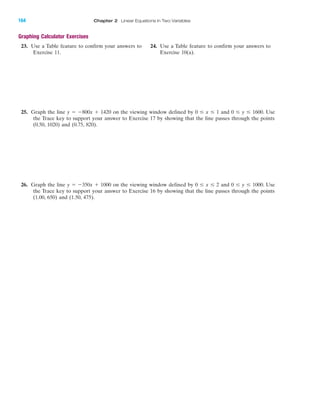 Graphing Calculator Exercises
23. Use a Table feature to confirm your answers to 24. Use a Table feature to confirm your answers to
Exercise 11. Exercise 10(a).
25. Graph the line y ϭ Ϫ800x ϩ 1420 on the viewing window defined by 0 Յ x Յ 1 and 0 Յ y Յ 1600. Use
the Trace key to support your answer to Exercise 17 by showing that the line passes through the points
(0.50, 1020) and (0.75, 820).
26. Graph the line y ϭ Ϫ350x ϩ 1000 on the viewing window defined by 0 Յ x Յ 2 and 0 Յ y Յ 1000. Use
the Trace key to support your answer to Exercise 16 by showing that the line passes through the points
(1.00, 650) and (1.50, 475).
IA
164 Chapter 2 Linear Equations in Two Variables
miL2872X_ch02_103-176 09/14/2006 06:43 PM Page 164
CONFIRMING PAGES
 