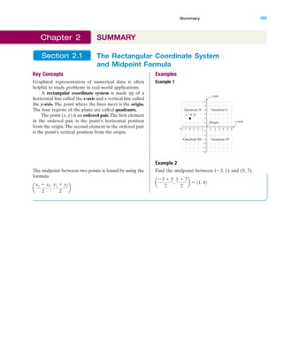 IA
The Rectangular Coordinate System
and Midpoint Formula
Section 2.1
Key Concepts
Graphical representation of numerical data is often
helpful to study problems in real-world applications.
A rectangular coordinate system is made up of a
horizontal line called the x-axis and a vertical line called
the y-axis. The point where the lines meet is the origin.
The four regions of the plane are called quadrants.
The point is an ordered pair. The first element
in the ordered pair is the point’s horizontal position
from the origin.The second element in the ordered pair
is the point’s vertical position from the origin.
The midpoint between two points is found by using the
formula
a
x1 ϩ x2
2
,
y1 ϩ y2
2
b
1x, y2
Examples
Example 1
Example 2
Find the midpoint between (Ϫ3, 1) and (5, 7).
a
Ϫ3 ϩ 5
2
,
1 ϩ 7
2
b ϭ 11, 42
4 5Ϫ5Ϫ6 Ϫ3Ϫ4 1 2 3
Ϫ2
Ϫ3
Ϫ4
Ϫ5
Ϫ6
4
5
6
1
Ϫ1Ϫ2 6
3
2
Ϫ1
y-axis
x-axis
Quadrant IQuadrant II
Quadrant IVQuadrant III
Origin
(Ϫ4, 2)
Summary 165
Chapter 2 SUMMARY
miL2872X_ch02_103-176 09/14/2006 06:43 PM Page 165
CONFIRMING PAGES
 