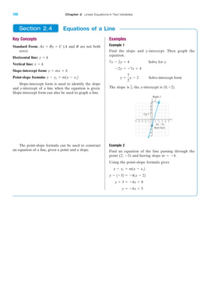IA
Key Concepts
Standard Form: (A and B are not both
zero)
Horizontal line:
Vertical line:
Slope-intercept form:
Point-slope formula:
Slope-intercept form is used to identify the slope
and y-intercept of a line when the equation is given.
Slope-intercept form can also be used to graph a line.
The point-slope formula can be used to construct
an equation of a line, given a point and a slope.
y Ϫ y1 ϭ m1x Ϫ x12
y ϭ mx ϩ b
x ϭ k
y ϭ k
Ax ϩ By ϭ C
Examples
Example 1
Find the slope and y-intercept. Then graph the
equation.
Solve for y.
Solve-intercept form
The slope is the y-intercept is
Example 2
Find an equation of the line passing through the
point (2, Ϫ3) and having slope m ϭ Ϫ4.
Using the point-slope formula gives
y ϭ Ϫ4x ϩ 5
y ϩ 3 ϭ Ϫ4x ϩ 8
y Ϫ 1Ϫ32 ϭ Ϫ41x Ϫ 22
y Ϫ y1 ϭ m1x Ϫ x12
Right 2
Up 7
Start here
(0, Ϫ2)
y
x
Ϫ5
Ϫ4
Ϫ3
Ϫ2
2
3
4
5
Ϫ1 1 2 3 4 5Ϫ2Ϫ3Ϫ4Ϫ5
10,Ϫ22.7
2;
y ϭ
7
2
x Ϫ 2
Ϫ2y ϭ Ϫ7x ϩ 4
7x Ϫ 2y ϭ 4
Equations of a LineSection 2.4
168 Chapter 2 Linear Equations in Two Variables
miL2872X_ch02_103-176 09/14/2006 06:44 PM Page 168
CONFIRMING PAGES
 