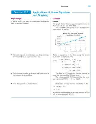 IA
Key Concepts
A linear model can often be constructed to describe
data for a given situation.
• Given two points from the data, use the point-slope
formula to find an equation of the line.
• Interpret the meaning of the slope and y-intercept in
the context of the problem.
• Use the equation to predict values.
Examples
Example 1
The graph shows the average per capita income in
the United States for 1980–2005.
The year 1980 corresponds to and income
is measured in dollars.
Write an equation of the line, using the points
(5, 11,013) and (20, 22,346).
Slope:
The slope indicates that the average in-
come has increased by $756 per year.
The y-intercept (0, 7233) means that the aver-
age income in 1980 was $7233.
Predict the average income for 2010
According to this model, the average income in 2010
will be approximately $29,913.
y ϭ 29,913
y ϭ 7561302 ϩ 7233
1x ϭ 302.
1x ϭ 02
m Ϸ 756
y ϭ 756x ϩ 7233
y Ϫ 11,013 ϭ 756x Ϫ 3780
y Ϫ 11,013 ϭ 7561x Ϫ 52
22,346 Ϫ 11,013
20 Ϫ 5
ϭ
11,333
15
Ϸ 756
25,000
20,000
15,000
10,000
5,000
0
0 5 10 15 20 25
Dollars($)
Year (x ϭ 0 corresponds to 1980)
Average per Capita Yearly Income in
United States (1980–2001)
(20, 22,346)
(5, 11,013)
x
y
x ϭ 0
Applications of Linear Equations
and Graphing
Section 2.5
Summary 169
miL2872X_ch02_103-176 09/14/2006 06:44 PM Page 169
CONFIRMING PAGES
 