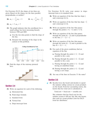 IA
For Exercises 20–22, the slopes of two lines are
given. Based on the slopes, are the lines parallel,
perpendicular, or neither?
20. 21.
22.
23. The graph indicates that the enrollment for a
small college has been increasing linearly
between 1990 and 2005.
a. Use the two data points to find the slope of
the line.
b. Interpret the meaning of the slope in the
context of this problem.
24. Find the slope of the stairway pictured
here.
Section 2.4
25. Write an equation for each of the following.
a. Horizontal line
b. Point-slope formula
c. Standard form
d. Vertical line
e. Slope-intercept form
36 in.
48 in.
3000
2500
2000
1500
1000
500
0
1985 1990 1995 2000 2005 2010
NumberofStudents
College Enrollment by Year
(1990, 2020)
(2005, 2815)
m1 ϭ 7, m2 ϭ 7
m1 ϭ
5
4
, m2 ϭ
4
5
m1 ϭ Ϫ
1
3
, m2 ϭ 3
For Exercises 26–30, write your answer in slope-
intercept form or in standard form.
26. Write an equation of the line that has slope
and y-intercept (0, 6).
27. Write an equation of the line that has slope
and x-intercept (3, 0).
28. Write an equation of the line that passes
through the points (Ϫ8, Ϫ1) and (Ϫ5, 9).
29. Write an equation of the line that passes
through the point (6, Ϫ2) and is perpendicular
to the line
30. Write an equation of the line that passes
through the point (0, Ϫ3) and is parallel to the
line
31. For each of the given conditions, find an
equation of the line
a. Passing through the point (Ϫ3, Ϫ2) and
parallel to the x-axis.
b. Passing through the point (Ϫ3, Ϫ2) and
parallel to the y-axis.
c. Passing through the point (Ϫ3, Ϫ2) and
having an undefined slope.
d. Passing through the point (Ϫ3, Ϫ2) and
having a zero slope.
32. Are any of the lines in Exercise 31 the same?
Section 2.5
33. Keosha loves the beach and decides to spend
the summer selling various ice cream products
on the beach. From her accounting course, she
knows that her total cost is calculated as
She estimates that her fixed cost for the
summer season is $20 per day. She also knows
that each ice cream product costs her $0.25
from her distributor.
Total cost ϭ fixed cost ϩ variable cost
4x ϩ 3y ϭ Ϫ1.
y ϭ Ϫ1
3x ϩ 2.
Ϫ2
3
1
9
172 Chapter 2 Linear Equations in Two Variables
miL2872X_ch02_103-176 09/14/2006 06:44 PM Page 172
CONFIRMING PAGES
 