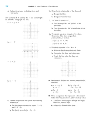 IA
4. Explain the process for finding the x- and
y-intercepts.
For Exercises 5–8, identify the x- and y-intercepts
(if possible) and graph the line.
5.
6.
7.
8.
9. Find the slope of the line, given the following
information:
a. The line passes through the points (7, Ϫ3)
and (Ϫ1, Ϫ8).
b. The line is given by .6x Ϫ 5y ϭ 1
2y ϭ Ϫ6
3x ϭ 5y
x ϭ Ϫ4
6x Ϫ 8y ϭ 24
10. Describe the relationship of the slopes of
a. Two parallel lines
b. Two perpendicular lines
11. The slope of a line is
a. Find the slope of a line parallel to the
given line.
b. Find the slope of a line perpendicular to the
given line.
12. Two points are given for each of two lines.
Determine if the lines are parallel,
perpendicular, or neither.
and
and (0, 3)
13. Given the equation
a. Write the line in slope-intercept form.
b. Determine the slope and y-intercept.
c. Graph the line, using the slope and
y-intercept.
14. Determine if the lines are parallel, perpendicular,
or neither.
a. b.
c. d.
15. Write an equation that represents a line subject
to the following conditions. (Answers may vary.)
a. A line that does not pass through the origin
and has a positive slope
b. A line with an undefined slope
3x Ϫ 5y ϭ 10x ϭ 0.5
5x Ϫ 3y ϭ 93y ϭ 6
15x Ϫ 5y ϭ 10y ϭ x Ϫ 3
9x Ϫ 3y ϭ 1y ϭ Ϫx ϩ 4
4 5Ϫ4Ϫ5 Ϫ3 1 2 3
Ϫ2
Ϫ3
Ϫ4
Ϫ5
4
5
Ϫ1
Ϫ1Ϫ2
y
x
3
2
1
Ϫ3x ϩ 4y ϭ 4,
1Ϫ2, 02L2:
11, Ϫ6214, Ϫ42L1:
Ϫ7.
4 5Ϫ4Ϫ5 Ϫ3 1 2 3
Ϫ2
Ϫ3
Ϫ4
Ϫ5
4
5
Ϫ1
Ϫ1Ϫ2
y
x
3
2
1
Ϫ4Ϫ5Ϫ6Ϫ7 Ϫ3 1 2 3
Ϫ2
Ϫ3
Ϫ4
Ϫ5
4
5
Ϫ1
Ϫ1Ϫ2
y
x
3
2
1
4 5Ϫ4Ϫ5 Ϫ3 1 2 3
Ϫ2
Ϫ3
Ϫ4
Ϫ5
4
5
Ϫ1
Ϫ1Ϫ2
y
x
3
2
1
4 5Ϫ4Ϫ5 Ϫ3 1 2 3
Ϫ2
Ϫ3
Ϫ4
Ϫ5
Ϫ6
4
Ϫ1
Ϫ1Ϫ2
y
x
3
2
1
174 Chapter 2 Linear Equations in Two Variables
miL2872X_ch02_103-176 09/14/2006 06:44 PM Page 174
CONFIRMING PAGES
 