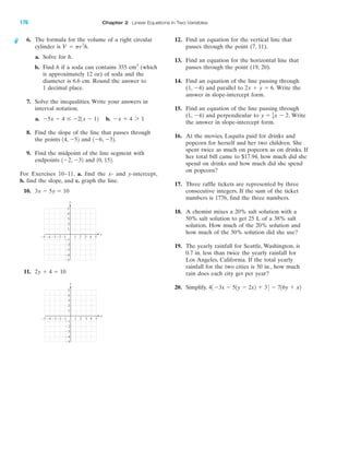 IA
4 5Ϫ4Ϫ5 Ϫ3 1 2 3
Ϫ2
Ϫ3
Ϫ4
Ϫ5
4
5
Ϫ1
Ϫ1Ϫ2
y
x
3
2
1
4 5Ϫ4Ϫ5 Ϫ3 1 2 3
Ϫ2
Ϫ3
Ϫ4
Ϫ5
4
5
Ϫ1
Ϫ1Ϫ2
y
x
3
2
1
6. The formula for the volume of a right circular
cylinder is
a. Solve for h.
b. Find h if a soda can contains 355 cm3
(which
is approximately 12 oz) of soda and the
diameter is 6.6 cm. Round the answer to
1 decimal place.
7. Solve the inequalities. Write your answers in
interval notation.
a. b.
8. Find the slope of the line that passes through
the points and
9. Find the midpoint of the line segment with
endpoints and
For Exercises 10–11, a. find the x- and y-intercept,
b. find the slope, and c. graph the line.
10.
11. 2y ϩ 4 ϭ 10
3x Ϫ 5y ϭ 10
10, 152.1Ϫ2, Ϫ32
1Ϫ6, Ϫ32.14, Ϫ52
Ϫx ϩ 4 7 1Ϫ5x Ϫ 4 Յ Ϫ21x Ϫ 12
V ϭ pr2
h.
12. Find an equation for the vertical line that
passes through the point (7, 11).
13. Find an equation for the horizontal line that
passes through the point (19, 20).
14. Find an equation of the line passing through
(1, Ϫ4) and parallel to Write the
answer in slope-intercept form.
15. Find an equation of the line passing through
(1, Ϫ4) and perpendicular to Write
the answer in slope-intercept form.
16. At the movies, Laquita paid for drinks and
popcorn for herself and her two children. She
spent twice as much on popcorn as on drinks. If
her total bill came to $17.94, how much did she
spend on drinks and how much did she spend
on popcorn?
17. Three raffle tickets are represented by three
consecutive integers. If the sum of the ticket
numbers is 1776, find the three numbers.
18. A chemist mixes a 20% salt solution with a
50% salt solution to get 25 L of a 38% salt
solution. How much of the 20% solution and
how much of the 50% solution did she use?
19. The yearly rainfall for Seattle, Washington, is
0.7 in. less than twice the yearly rainfall for
Los Angeles, California. If the total yearly
rainfall for the two cities is 50 in., how much
rain does each city get per year?
20. Simplify. 43Ϫ3x Ϫ 51y Ϫ 2x2 ϩ 34 Ϫ 716y ϩ x2
y ϭ 1
4x Ϫ 2.
2x ϩ y ϭ 6.
176 Chapter 2 Linear Equations in Two Variables
miL2872X_ch02_103-176 09/14/2006 06:45 PM Page 176
CONFIRMING PAGES
 