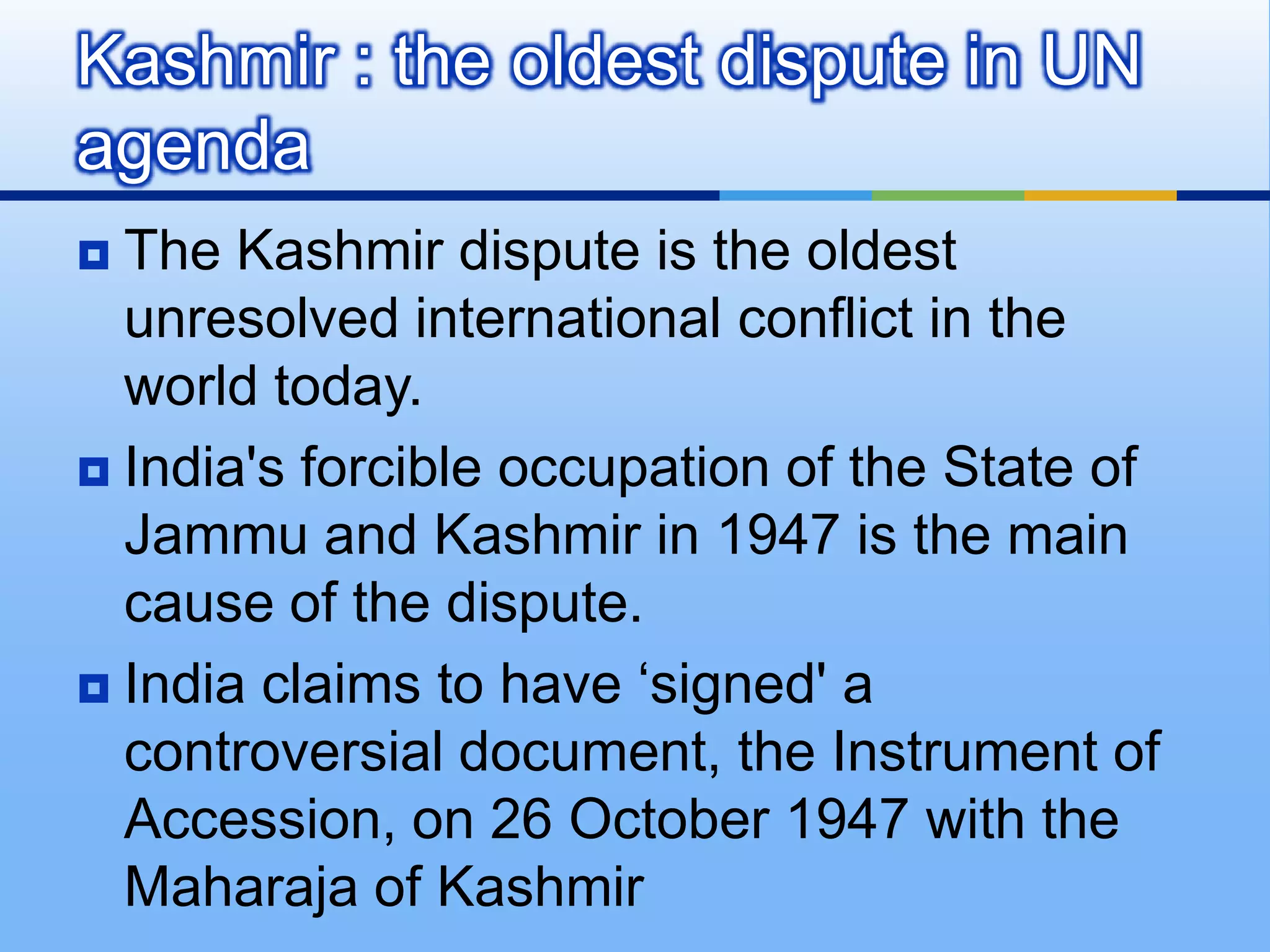 Kashmir : the oldest dispute in UN agendaThe Kashmir dispute is the oldest unresolved international conflict in the world today.India's forcible occupation of the State of Jammu and Kashmir in 1947 is the main cause of the dispute.India claims to have ‘signed' a controversial document, the Instrument of Accession, on 26 October 1947 with the Maharaja of Kashmir