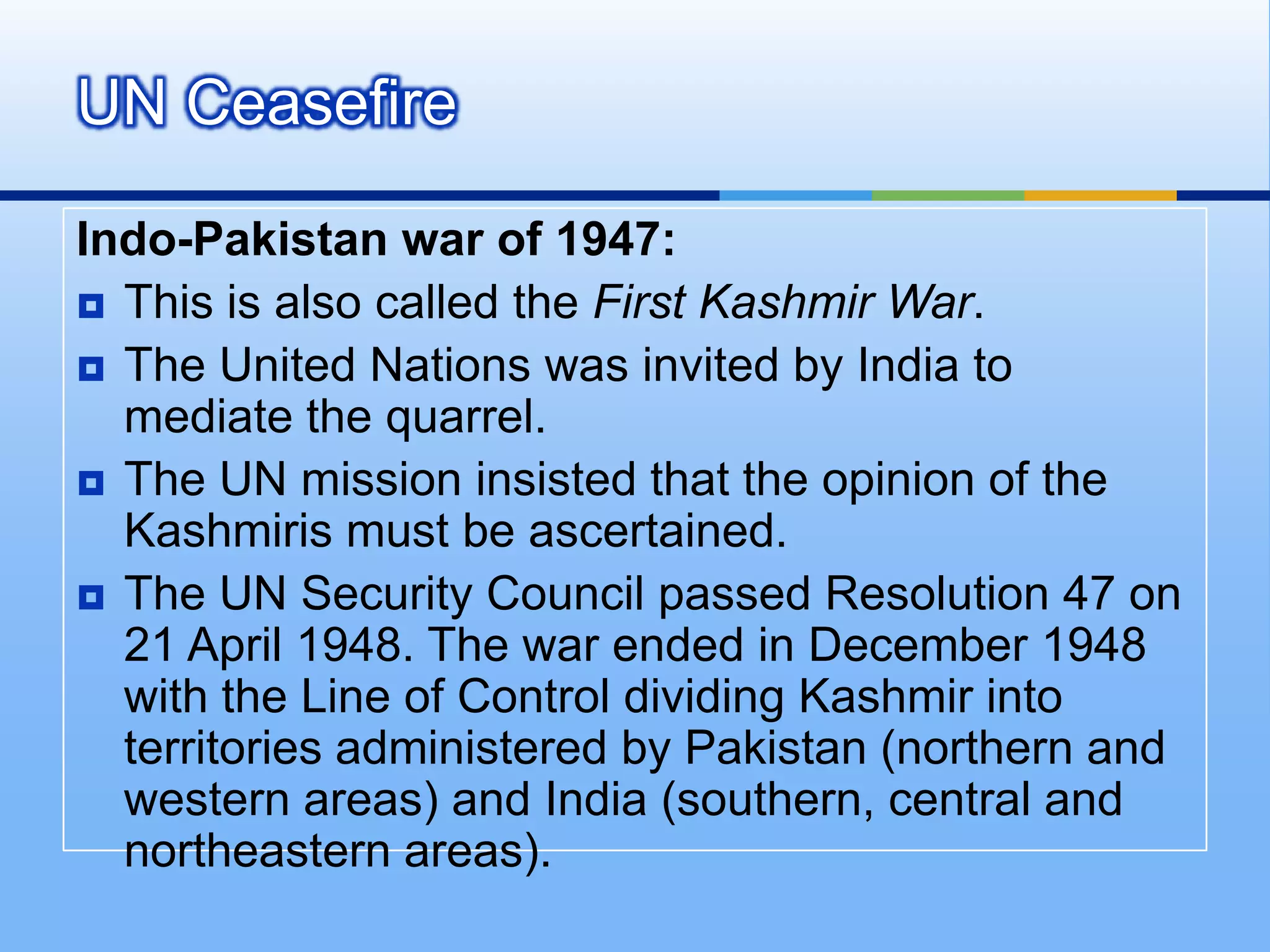 UN CeasefireIndo-Pakistan war of 1947:This is also called the First Kashmir War. The United Nations was invited by India to mediate the quarrel.The UN mission insisted that the opinion of the Kashmiris must be ascertained.The UN Security Council passed Resolution 47 on 21 April 1948. The war ended in December 1948 with the Line of Control dividing Kashmir into territories administered by Pakistan (northern and western areas) and India (southern, central and northeastern areas). 