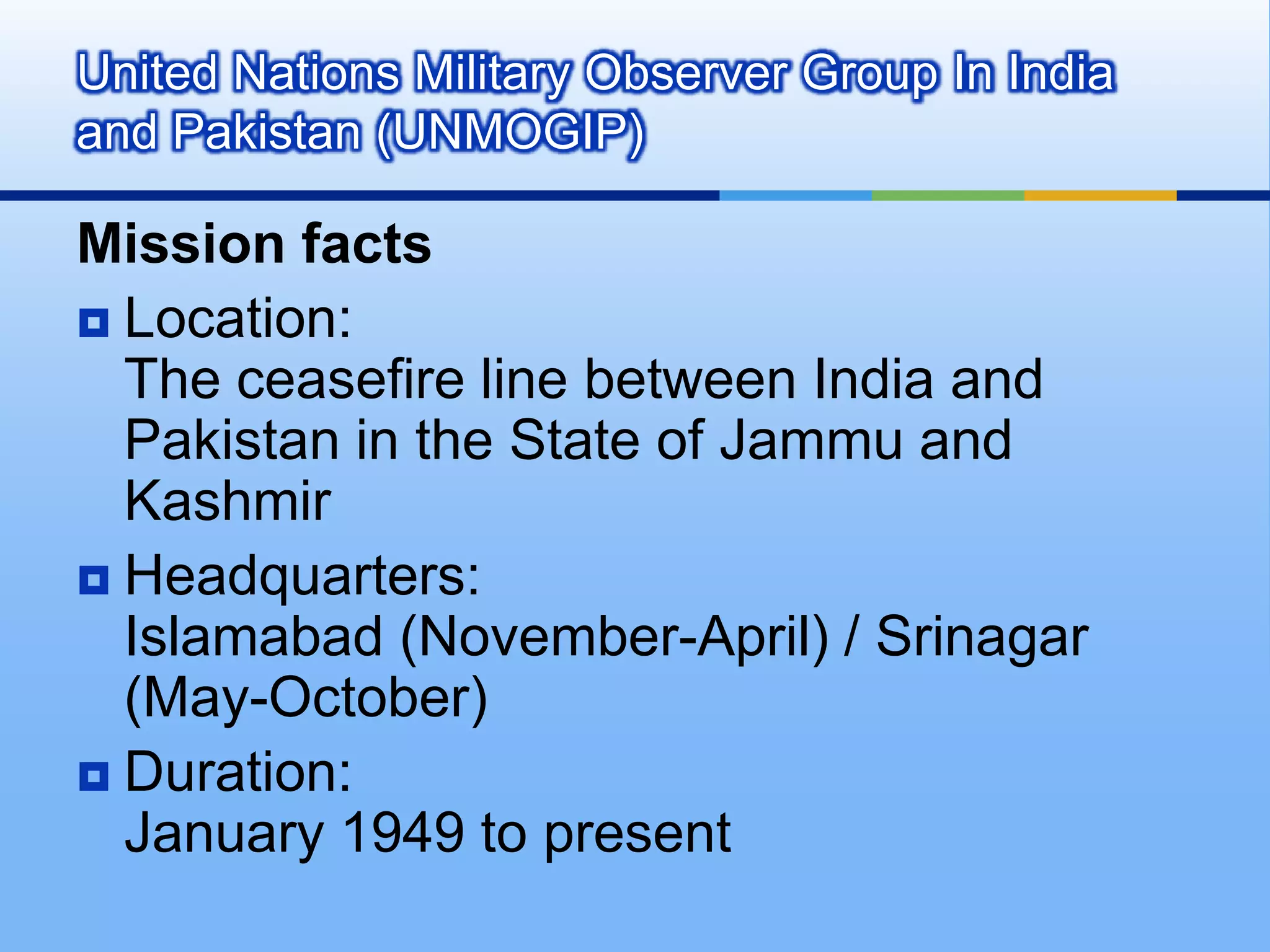 United Nations Military Observer Group In India and Pakistan (UNMOGIP)Mission factsLocation: The ceasefire line between India and Pakistan in the State of Jammu and Kashmir Headquarters: Islamabad (November-April) / Srinagar (May-October) Duration:January 1949 to present 