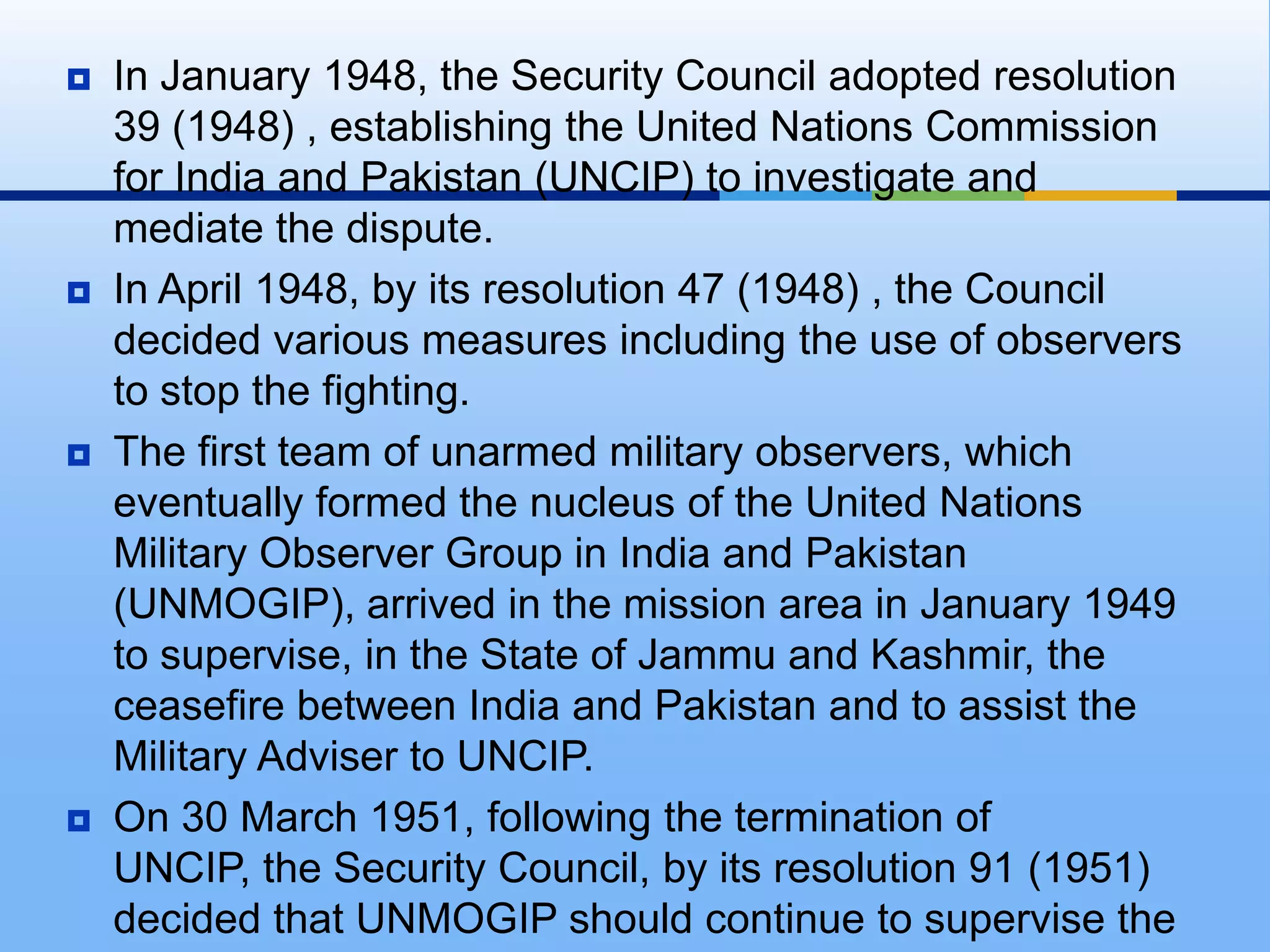 In January 1948, the Security Council adopted resolution 39 (1948) , establishing the United Nations Commission for India and Pakistan (UNCIP) to investigate and mediate the dispute. In April 1948, by its resolution 47 (1948) , the Council decided various measures including the use of observers to stop the fighting.The first team of unarmed military observers, which eventually formed the nucleus of the United Nations Military Observer Group in India and Pakistan (UNMOGIP), arrived in the mission area in January 1949 to supervise, in the State of Jammu and Kashmir, the ceasefire between India and Pakistan and to assist the Military Adviser to UNCIP.On 30 March 1951, following the termination of UNCIP, the Security Council, by its resolution 91 (1951) decided that UNMOGIP should continue to supervise the ceasefire in Jammu and Kashmir.