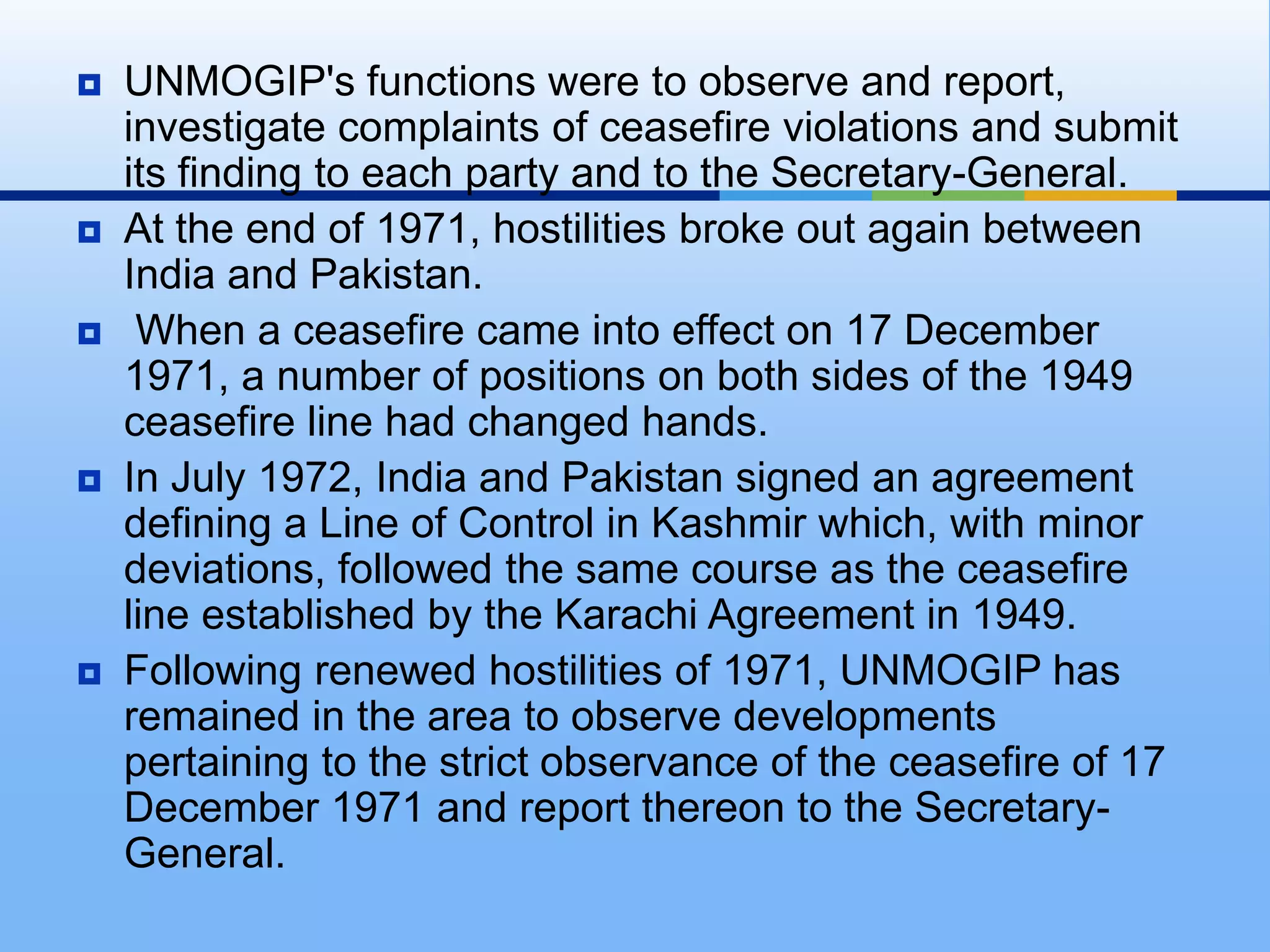 UNMOGIP's functions were to observe and report, investigate complaints of ceasefire violations and submit its finding to each party and to the Secretary-General.At the end of 1971, hostilities broke out again between India and Pakistan. When a ceasefire came into effect on 17 December 1971, a number of positions on both sides of the 1949 ceasefire line had changed hands.In July 1972, India and Pakistan signed an agreement defining a Line of Control in Kashmir which, with minor deviations, followed the same course as the ceasefire line established by the Karachi Agreement in 1949.Following renewed hostilities of 1971, UNMOGIP has remained in the area to observe developments pertaining to the strict observance of the ceasefire of 17 December 1971 and report thereon to the Secretary-General.