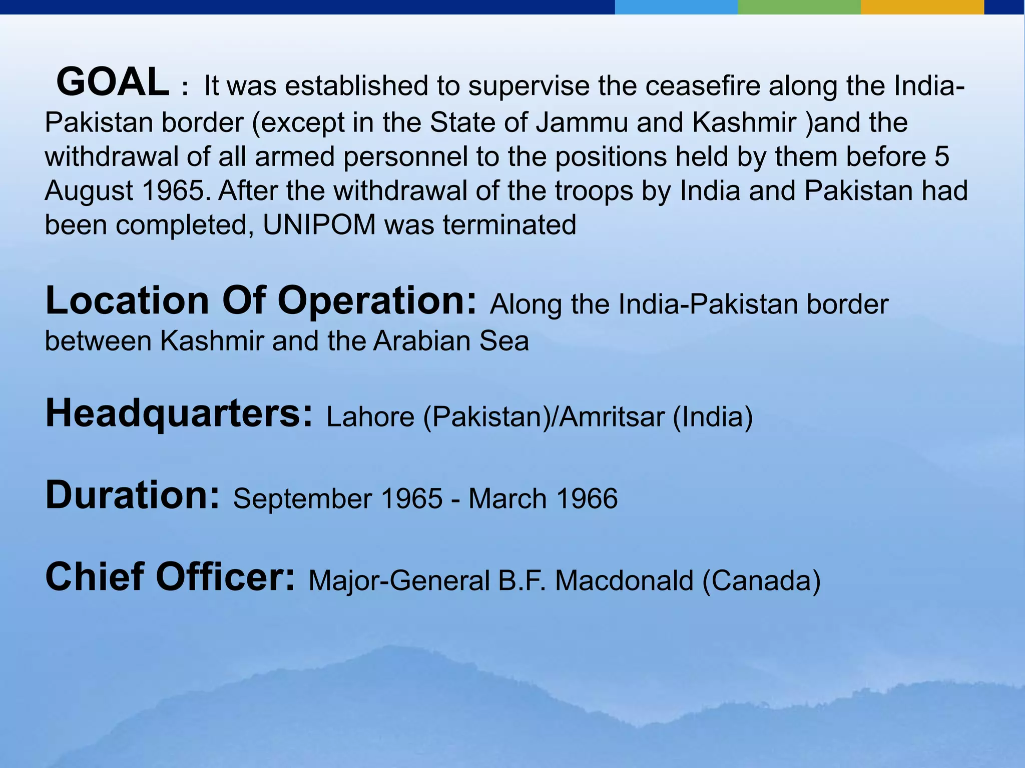  GOAL :  Itwas established to supervise the ceasefire along the India-Pakistan border (except in the State of Jammu and Kashmir )and the withdrawal of all armed personnel to the positions held by them before 5 August 1965. After the withdrawal of the troops by India and Pakistan had been completed, UNIPOM was terminatedLocation Of Operation: Along the India-Pakistan border between Kashmir and the Arabian SeaHeadquarters: Lahore (Pakistan)/Amritsar (India)Duration: September 1965 - March 1966Chief Officer: Major-General B.F. Macdonald (Canada) 