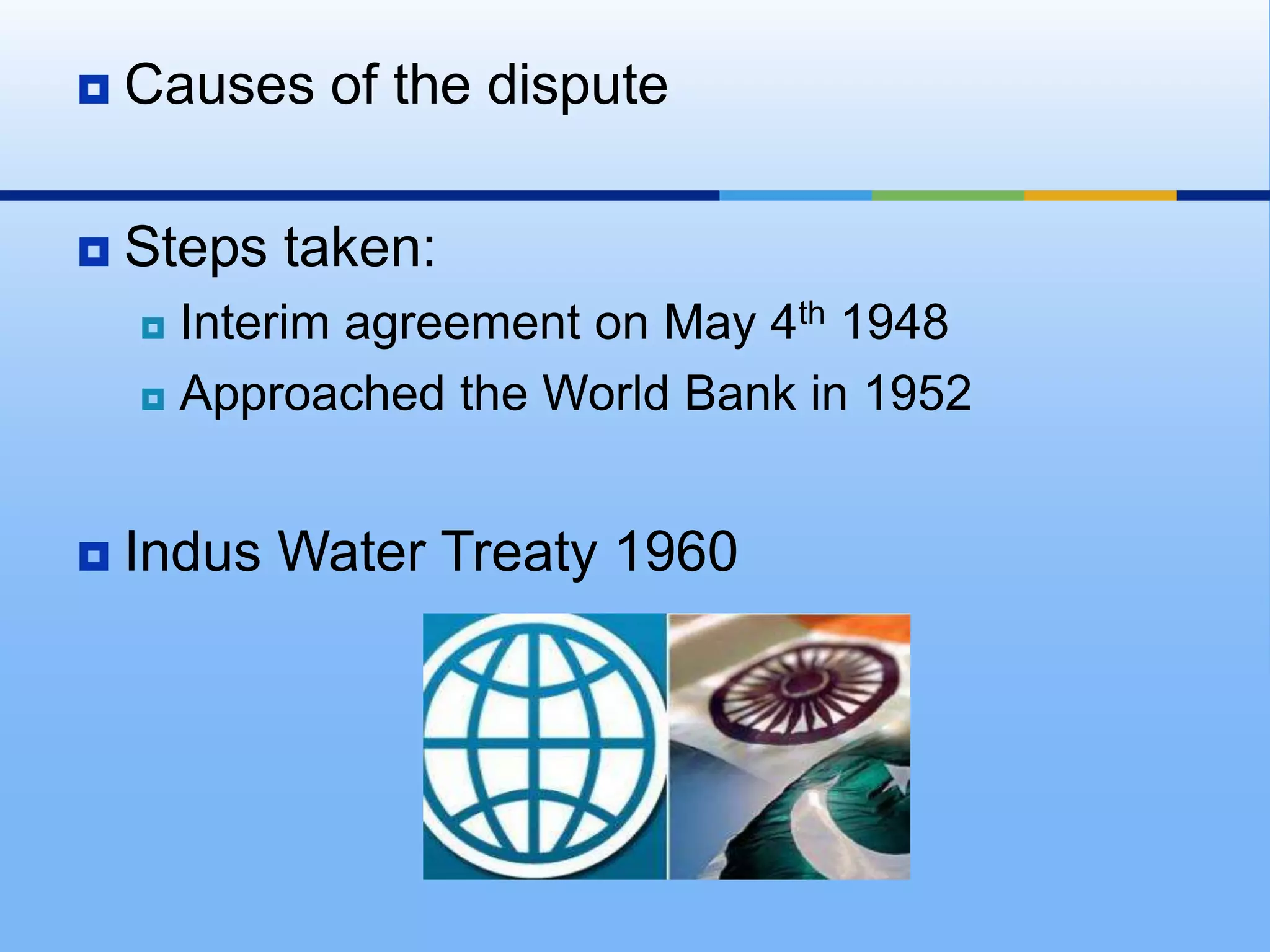 Causes of the disputeSteps taken:Interim agreement on May 4th 1948Approached the World Bank in 1952Indus Water Treaty 1960