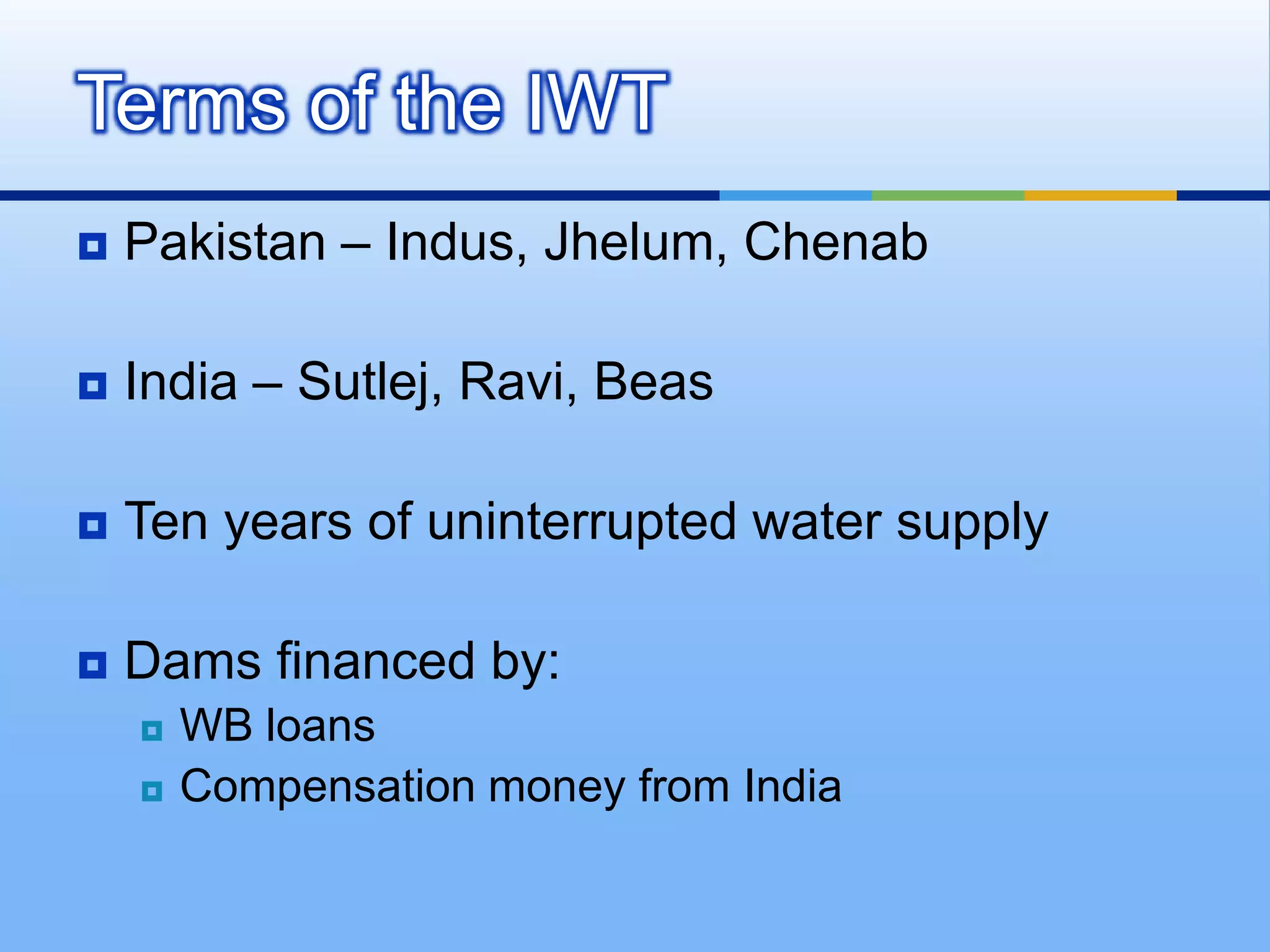 Terms of the IWTPakistan – Indus, Jhelum, ChenabIndia – Sutlej, Ravi, BeasTen years of uninterrupted water supplyDams financed by: WB loansCompensation money from India